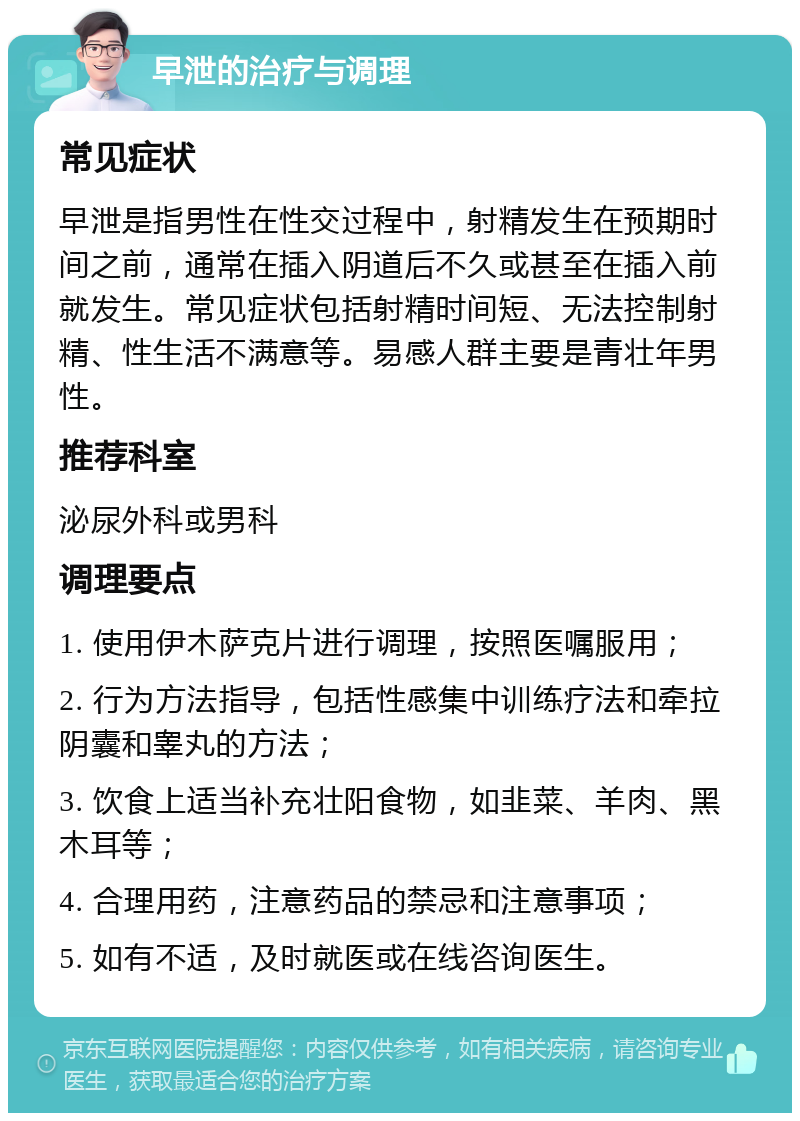 早泄的治疗与调理 常见症状 早泄是指男性在性交过程中，射精发生在预期时间之前，通常在插入阴道后不久或甚至在插入前就发生。常见症状包括射精时间短、无法控制射精、性生活不满意等。易感人群主要是青壮年男性。 推荐科室 泌尿外科或男科 调理要点 1. 使用伊木萨克片进行调理，按照医嘱服用； 2. 行为方法指导，包括性感集中训练疗法和牵拉阴囊和睾丸的方法； 3. 饮食上适当补充壮阳食物，如韭菜、羊肉、黑木耳等； 4. 合理用药，注意药品的禁忌和注意事项； 5. 如有不适，及时就医或在线咨询医生。