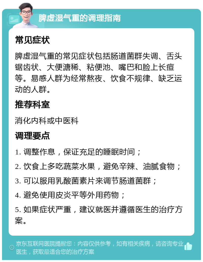 脾虚湿气重的调理指南 常见症状 脾虚湿气重的常见症状包括肠道菌群失调、舌头锯齿状、大便溏稀、粘便池、嘴巴和脸上长痘等。易感人群为经常熬夜、饮食不规律、缺乏运动的人群。 推荐科室 消化内科或中医科 调理要点 1. 调整作息，保证充足的睡眠时间； 2. 饮食上多吃蔬菜水果，避免辛辣、油腻食物； 3. 可以服用乳酸菌素片来调节肠道菌群； 4. 避免使用皮炎平等外用药物； 5. 如果症状严重，建议就医并遵循医生的治疗方案。