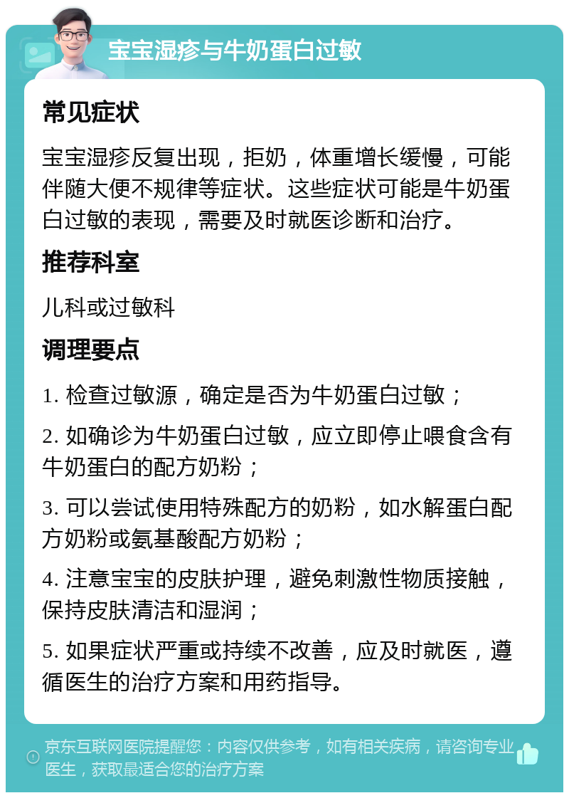 宝宝湿疹与牛奶蛋白过敏 常见症状 宝宝湿疹反复出现，拒奶，体重增长缓慢，可能伴随大便不规律等症状。这些症状可能是牛奶蛋白过敏的表现，需要及时就医诊断和治疗。 推荐科室 儿科或过敏科 调理要点 1. 检查过敏源，确定是否为牛奶蛋白过敏； 2. 如确诊为牛奶蛋白过敏，应立即停止喂食含有牛奶蛋白的配方奶粉； 3. 可以尝试使用特殊配方的奶粉，如水解蛋白配方奶粉或氨基酸配方奶粉； 4. 注意宝宝的皮肤护理，避免刺激性物质接触，保持皮肤清洁和湿润； 5. 如果症状严重或持续不改善，应及时就医，遵循医生的治疗方案和用药指导。