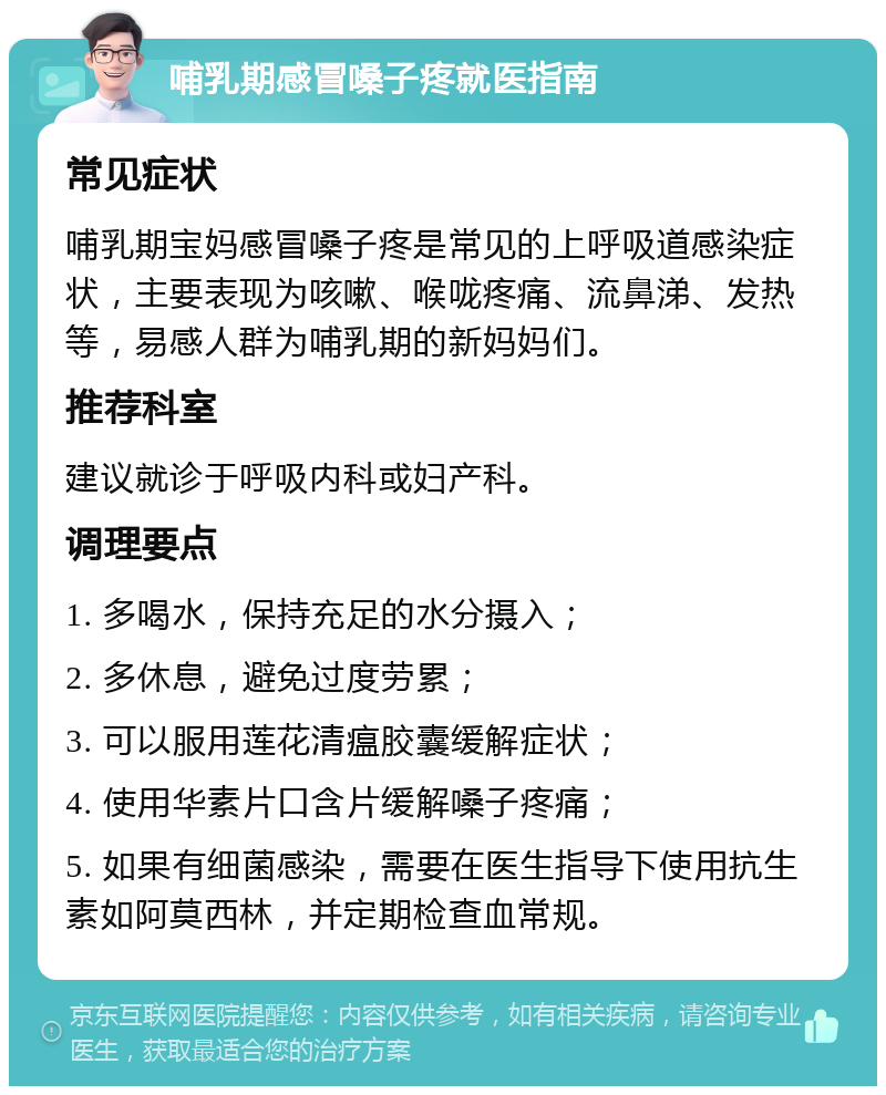 哺乳期感冒嗓子疼就医指南 常见症状 哺乳期宝妈感冒嗓子疼是常见的上呼吸道感染症状，主要表现为咳嗽、喉咙疼痛、流鼻涕、发热等，易感人群为哺乳期的新妈妈们。 推荐科室 建议就诊于呼吸内科或妇产科。 调理要点 1. 多喝水，保持充足的水分摄入； 2. 多休息，避免过度劳累； 3. 可以服用莲花清瘟胶囊缓解症状； 4. 使用华素片口含片缓解嗓子疼痛； 5. 如果有细菌感染，需要在医生指导下使用抗生素如阿莫西林，并定期检查血常规。