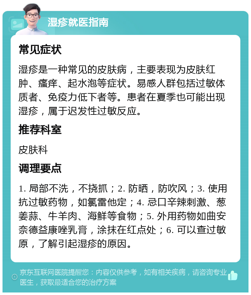 湿疹就医指南 常见症状 湿疹是一种常见的皮肤病，主要表现为皮肤红肿、瘙痒、起水泡等症状。易感人群包括过敏体质者、免疫力低下者等。患者在夏季也可能出现湿疹，属于迟发性过敏反应。 推荐科室 皮肤科 调理要点 1. 局部不洗，不挠抓；2. 防晒，防吹风；3. 使用抗过敏药物，如氯雷他定；4. 忌口辛辣刺激、葱姜蒜、牛羊肉、海鲜等食物；5. 外用药物如曲安奈德益康唑乳膏，涂抹在红点处；6. 可以查过敏原，了解引起湿疹的原因。