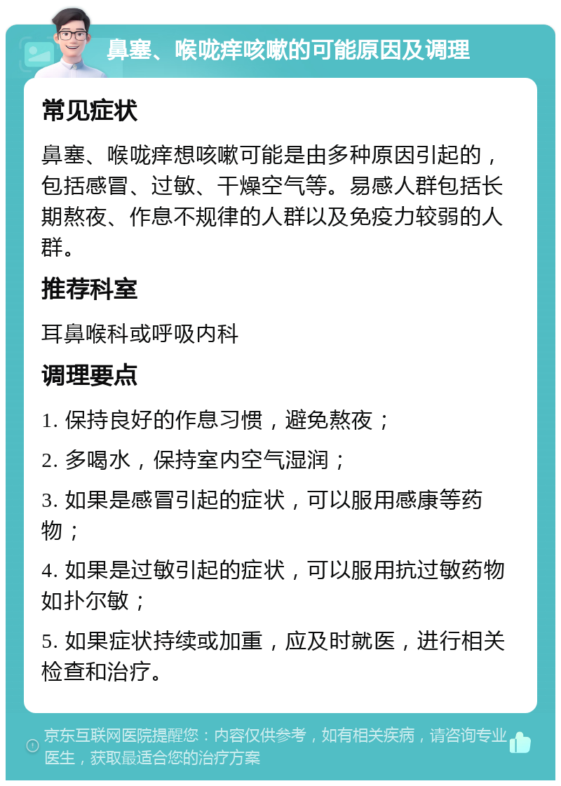 鼻塞、喉咙痒咳嗽的可能原因及调理 常见症状 鼻塞、喉咙痒想咳嗽可能是由多种原因引起的，包括感冒、过敏、干燥空气等。易感人群包括长期熬夜、作息不规律的人群以及免疫力较弱的人群。 推荐科室 耳鼻喉科或呼吸内科 调理要点 1. 保持良好的作息习惯，避免熬夜； 2. 多喝水，保持室内空气湿润； 3. 如果是感冒引起的症状，可以服用感康等药物； 4. 如果是过敏引起的症状，可以服用抗过敏药物如扑尔敏； 5. 如果症状持续或加重，应及时就医，进行相关检查和治疗。