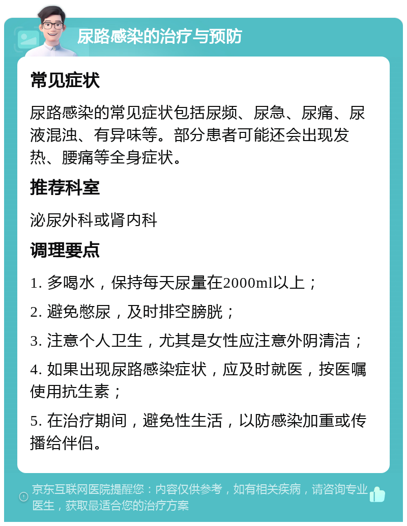 尿路感染的治疗与预防 常见症状 尿路感染的常见症状包括尿频、尿急、尿痛、尿液混浊、有异味等。部分患者可能还会出现发热、腰痛等全身症状。 推荐科室 泌尿外科或肾内科 调理要点 1. 多喝水，保持每天尿量在2000ml以上； 2. 避免憋尿，及时排空膀胱； 3. 注意个人卫生，尤其是女性应注意外阴清洁； 4. 如果出现尿路感染症状，应及时就医，按医嘱使用抗生素； 5. 在治疗期间，避免性生活，以防感染加重或传播给伴侣。