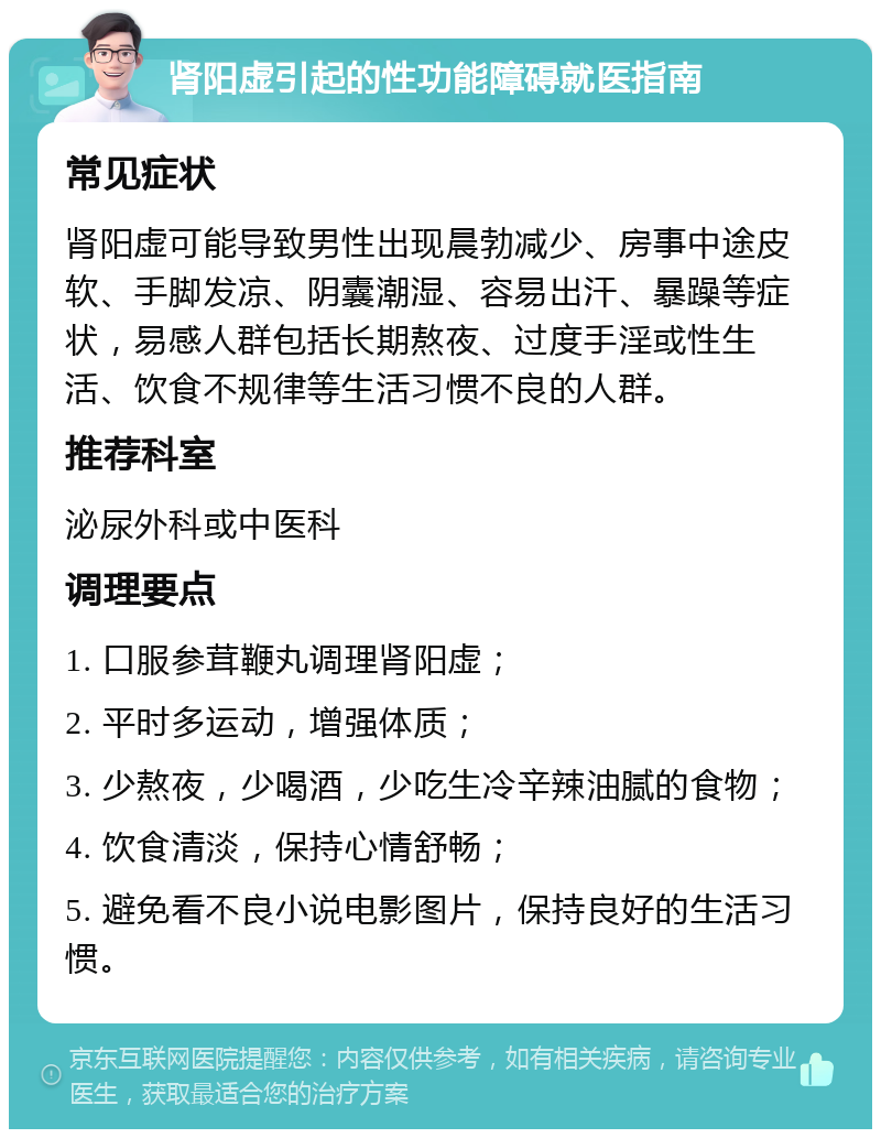 肾阳虚引起的性功能障碍就医指南 常见症状 肾阳虚可能导致男性出现晨勃减少、房事中途皮软、手脚发凉、阴囊潮湿、容易出汗、暴躁等症状，易感人群包括长期熬夜、过度手淫或性生活、饮食不规律等生活习惯不良的人群。 推荐科室 泌尿外科或中医科 调理要点 1. 口服参茸鞭丸调理肾阳虚； 2. 平时多运动，增强体质； 3. 少熬夜，少喝酒，少吃生冷辛辣油腻的食物； 4. 饮食清淡，保持心情舒畅； 5. 避免看不良小说电影图片，保持良好的生活习惯。