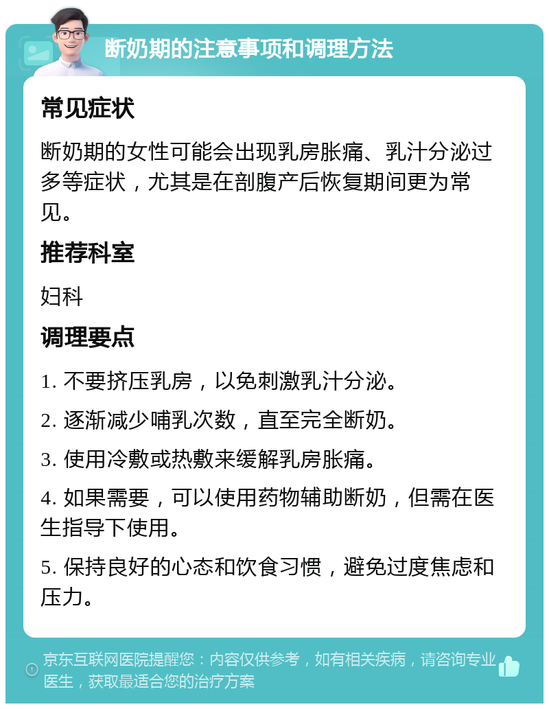 断奶期的注意事项和调理方法 常见症状 断奶期的女性可能会出现乳房胀痛、乳汁分泌过多等症状，尤其是在剖腹产后恢复期间更为常见。 推荐科室 妇科 调理要点 1. 不要挤压乳房，以免刺激乳汁分泌。 2. 逐渐减少哺乳次数，直至完全断奶。 3. 使用冷敷或热敷来缓解乳房胀痛。 4. 如果需要，可以使用药物辅助断奶，但需在医生指导下使用。 5. 保持良好的心态和饮食习惯，避免过度焦虑和压力。