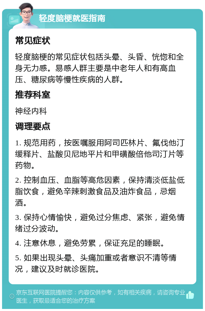 轻度脑梗就医指南 常见症状 轻度脑梗的常见症状包括头晕、头昏、恍惚和全身无力感。易感人群主要是中老年人和有高血压、糖尿病等慢性疾病的人群。 推荐科室 神经内科 调理要点 1. 规范用药，按医嘱服用阿司匹林片、氟伐他汀缓释片、盐酸贝尼地平片和甲磺酸倍他司汀片等药物。 2. 控制血压、血脂等高危因素，保持清淡低盐低脂饮食，避免辛辣刺激食品及油炸食品，忌烟酒。 3. 保持心情愉快，避免过分焦虑、紧张，避免情绪过分波动。 4. 注意休息，避免劳累，保证充足的睡眠。 5. 如果出现头晕、头痛加重或者意识不清等情况，建议及时就诊医院。