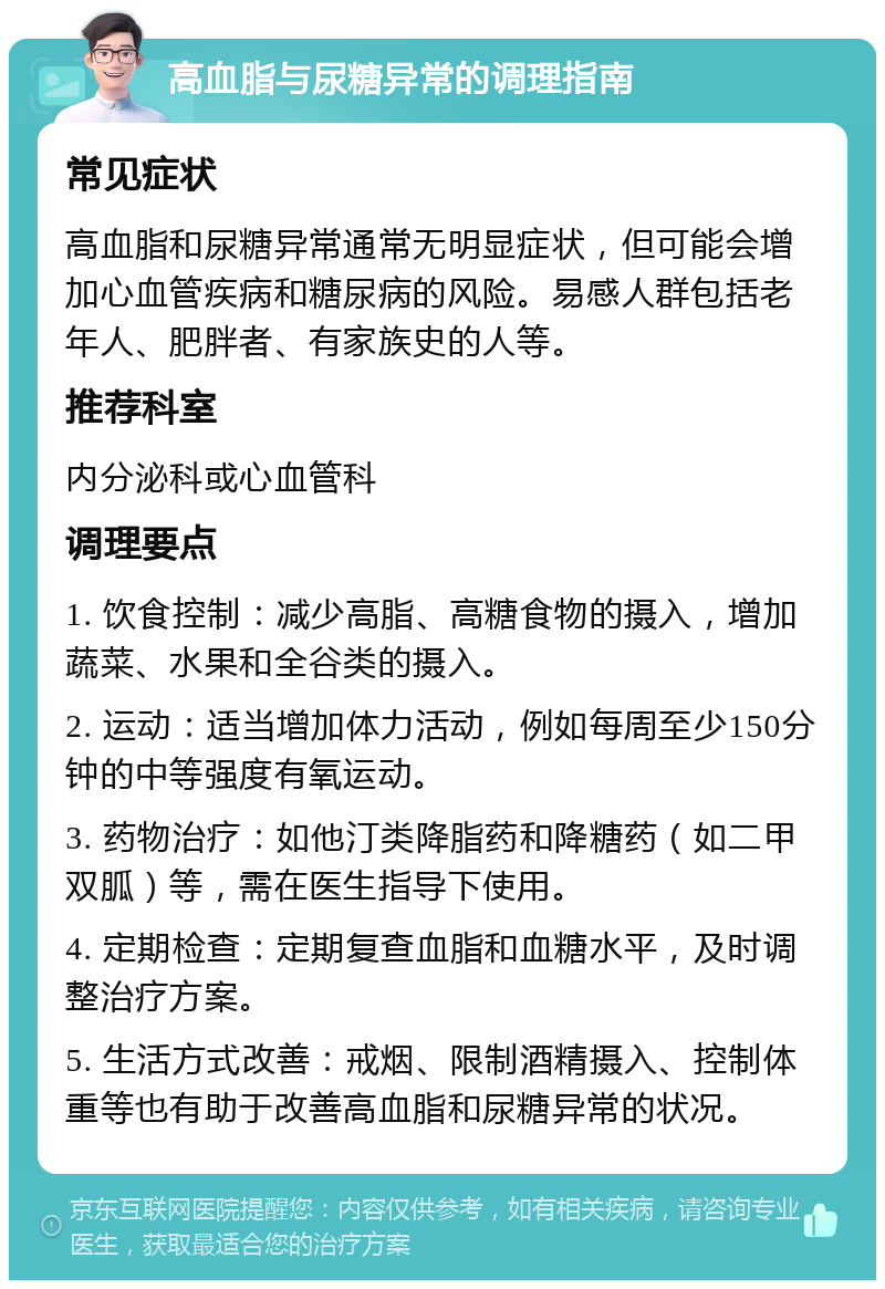 高血脂与尿糖异常的调理指南 常见症状 高血脂和尿糖异常通常无明显症状，但可能会增加心血管疾病和糖尿病的风险。易感人群包括老年人、肥胖者、有家族史的人等。 推荐科室 内分泌科或心血管科 调理要点 1. 饮食控制：减少高脂、高糖食物的摄入，增加蔬菜、水果和全谷类的摄入。 2. 运动：适当增加体力活动，例如每周至少150分钟的中等强度有氧运动。 3. 药物治疗：如他汀类降脂药和降糖药（如二甲双胍）等，需在医生指导下使用。 4. 定期检查：定期复查血脂和血糖水平，及时调整治疗方案。 5. 生活方式改善：戒烟、限制酒精摄入、控制体重等也有助于改善高血脂和尿糖异常的状况。