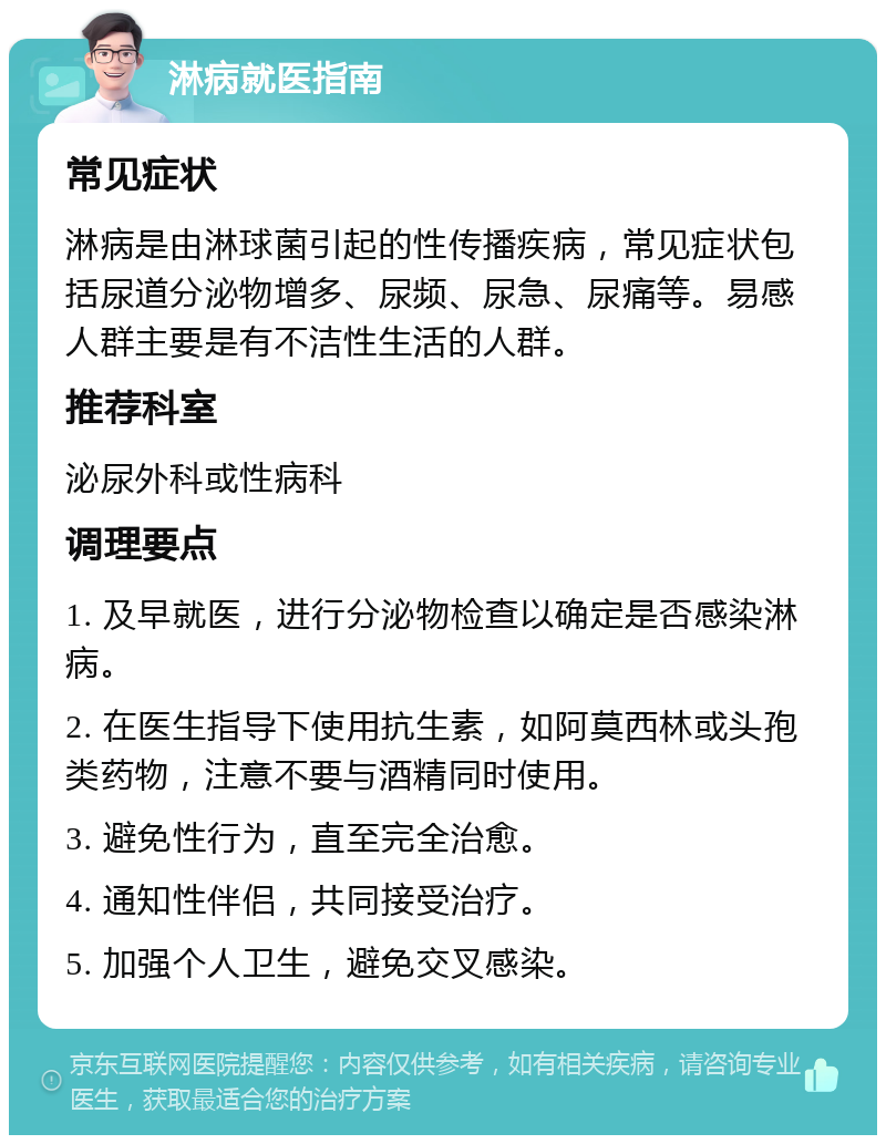 淋病就医指南 常见症状 淋病是由淋球菌引起的性传播疾病，常见症状包括尿道分泌物增多、尿频、尿急、尿痛等。易感人群主要是有不洁性生活的人群。 推荐科室 泌尿外科或性病科 调理要点 1. 及早就医，进行分泌物检查以确定是否感染淋病。 2. 在医生指导下使用抗生素，如阿莫西林或头孢类药物，注意不要与酒精同时使用。 3. 避免性行为，直至完全治愈。 4. 通知性伴侣，共同接受治疗。 5. 加强个人卫生，避免交叉感染。