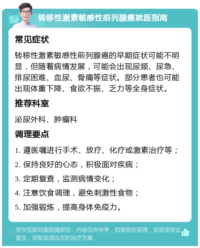 转移性激素敏感性前列腺癌就医指南 常见症状 转移性激素敏感性前列腺癌的早期症状可能不明显，但随着病情发展，可能会出现尿频、尿急、排尿困难、血尿、骨痛等症状。部分患者也可能出现体重下降、食欲不振、乏力等全身症状。 推荐科室 泌尿外科、肿瘤科 调理要点 1. 遵医嘱进行手术、放疗、化疗或激素治疗等； 2. 保持良好的心态，积极面对疾病； 3. 定期复查，监测病情变化； 4. 注意饮食调理，避免刺激性食物； 5. 加强锻炼，提高身体免疫力。