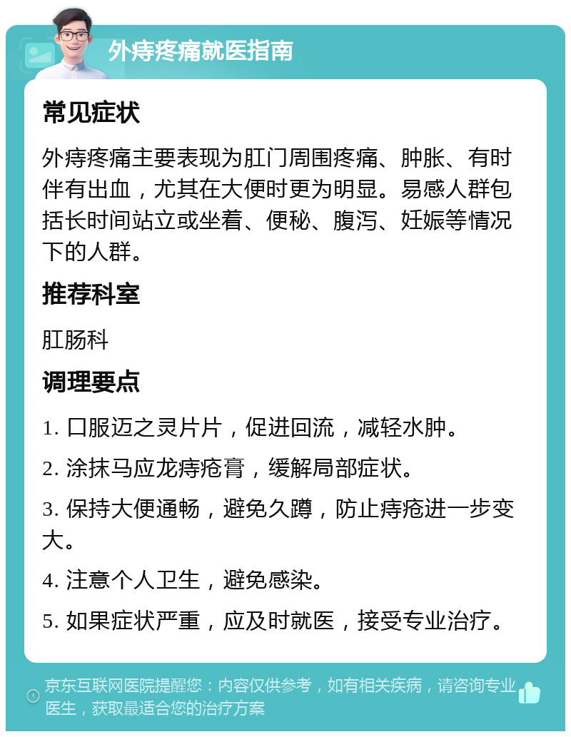 外痔疼痛就医指南 常见症状 外痔疼痛主要表现为肛门周围疼痛、肿胀、有时伴有出血，尤其在大便时更为明显。易感人群包括长时间站立或坐着、便秘、腹泻、妊娠等情况下的人群。 推荐科室 肛肠科 调理要点 1. 口服迈之灵片片，促进回流，减轻水肿。 2. 涂抹马应龙痔疮膏，缓解局部症状。 3. 保持大便通畅，避免久蹲，防止痔疮进一步变大。 4. 注意个人卫生，避免感染。 5. 如果症状严重，应及时就医，接受专业治疗。