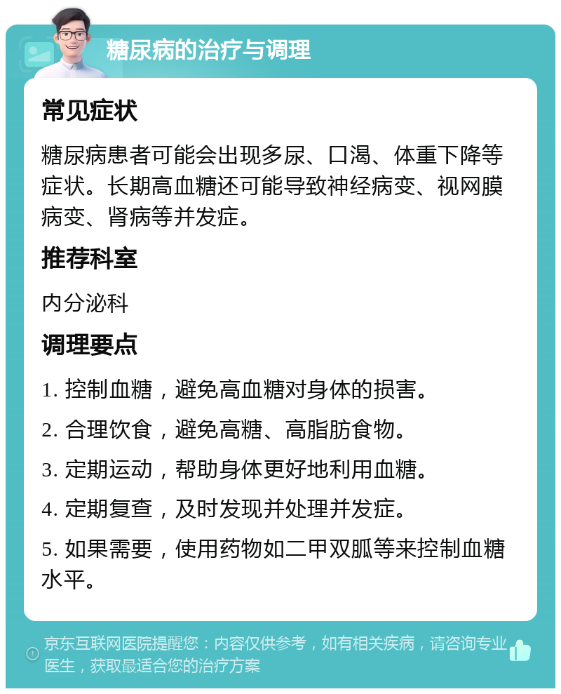 糖尿病的治疗与调理 常见症状 糖尿病患者可能会出现多尿、口渴、体重下降等症状。长期高血糖还可能导致神经病变、视网膜病变、肾病等并发症。 推荐科室 内分泌科 调理要点 1. 控制血糖，避免高血糖对身体的损害。 2. 合理饮食，避免高糖、高脂肪食物。 3. 定期运动，帮助身体更好地利用血糖。 4. 定期复查，及时发现并处理并发症。 5. 如果需要，使用药物如二甲双胍等来控制血糖水平。