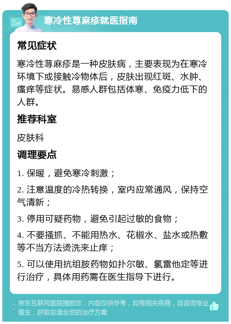 寒冷性荨麻疹就医指南 常见症状 寒冷性荨麻疹是一种皮肤病，主要表现为在寒冷环境下或接触冷物体后，皮肤出现红斑、水肿、瘙痒等症状。易感人群包括体寒、免疫力低下的人群。 推荐科室 皮肤科 调理要点 1. 保暖，避免寒冷刺激； 2. 注意温度的冷热转换，室内应常通风，保持空气清新； 3. 停用可疑药物，避免引起过敏的食物； 4. 不要搔抓、不能用热水、花椒水、盐水或热敷等不当方法烫洗来止痒； 5. 可以使用抗组胺药物如扑尔敏、氯雷他定等进行治疗，具体用药需在医生指导下进行。