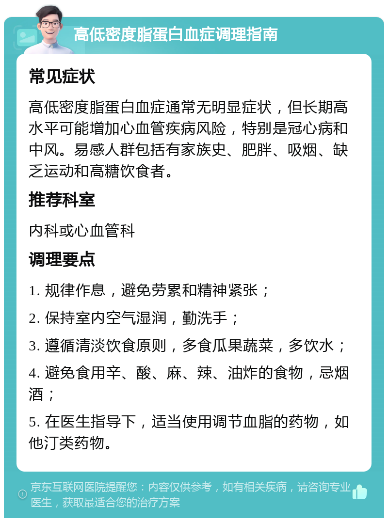 高低密度脂蛋白血症调理指南 常见症状 高低密度脂蛋白血症通常无明显症状，但长期高水平可能增加心血管疾病风险，特别是冠心病和中风。易感人群包括有家族史、肥胖、吸烟、缺乏运动和高糖饮食者。 推荐科室 内科或心血管科 调理要点 1. 规律作息，避免劳累和精神紧张； 2. 保持室内空气湿润，勤洗手； 3. 遵循清淡饮食原则，多食瓜果蔬菜，多饮水； 4. 避免食用辛、酸、麻、辣、油炸的食物，忌烟酒； 5. 在医生指导下，适当使用调节血脂的药物，如他汀类药物。