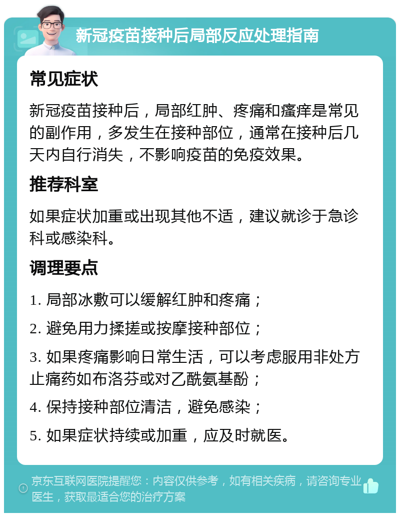 新冠疫苗接种后局部反应处理指南 常见症状 新冠疫苗接种后，局部红肿、疼痛和瘙痒是常见的副作用，多发生在接种部位，通常在接种后几天内自行消失，不影响疫苗的免疫效果。 推荐科室 如果症状加重或出现其他不适，建议就诊于急诊科或感染科。 调理要点 1. 局部冰敷可以缓解红肿和疼痛； 2. 避免用力揉搓或按摩接种部位； 3. 如果疼痛影响日常生活，可以考虑服用非处方止痛药如布洛芬或对乙酰氨基酚； 4. 保持接种部位清洁，避免感染； 5. 如果症状持续或加重，应及时就医。