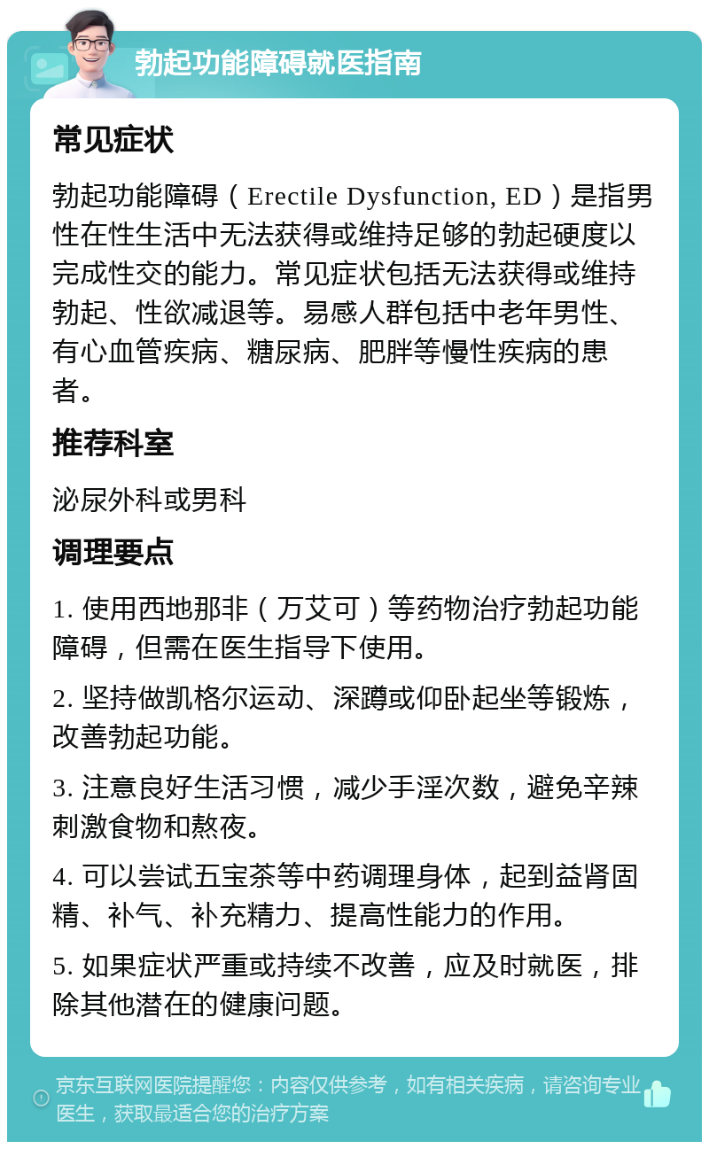 勃起功能障碍就医指南 常见症状 勃起功能障碍（Erectile Dysfunction, ED）是指男性在性生活中无法获得或维持足够的勃起硬度以完成性交的能力。常见症状包括无法获得或维持勃起、性欲减退等。易感人群包括中老年男性、有心血管疾病、糖尿病、肥胖等慢性疾病的患者。 推荐科室 泌尿外科或男科 调理要点 1. 使用西地那非（万艾可）等药物治疗勃起功能障碍，但需在医生指导下使用。 2. 坚持做凯格尔运动、深蹲或仰卧起坐等锻炼，改善勃起功能。 3. 注意良好生活习惯，减少手淫次数，避免辛辣刺激食物和熬夜。 4. 可以尝试五宝茶等中药调理身体，起到益肾固精、补气、补充精力、提高性能力的作用。 5. 如果症状严重或持续不改善，应及时就医，排除其他潜在的健康问题。