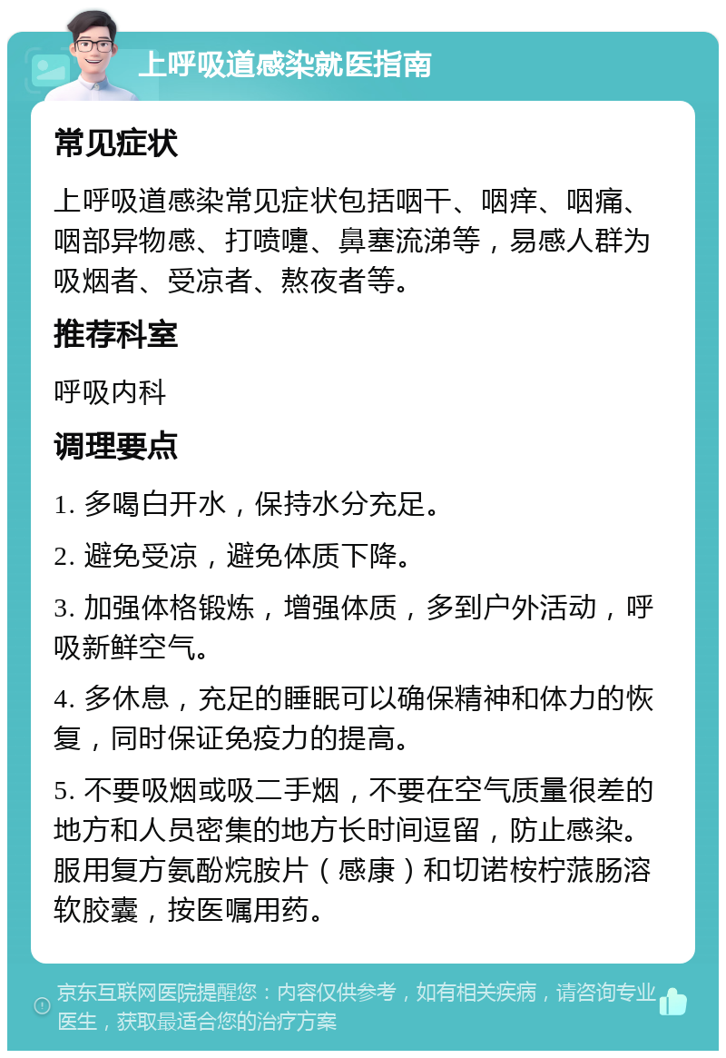 上呼吸道感染就医指南 常见症状 上呼吸道感染常见症状包括咽干、咽痒、咽痛、咽部异物感、打喷嚏、鼻塞流涕等，易感人群为吸烟者、受凉者、熬夜者等。 推荐科室 呼吸内科 调理要点 1. 多喝白开水，保持水分充足。 2. 避免受凉，避免体质下降。 3. 加强体格锻炼，增强体质，多到户外活动，呼吸新鲜空气。 4. 多休息，充足的睡眠可以确保精神和体力的恢复，同时保证免疫力的提高。 5. 不要吸烟或吸二手烟，不要在空气质量很差的地方和人员密集的地方长时间逗留，防止感染。服用复方氨酚烷胺片（感康）和切诺桉柠蒎肠溶软胶囊，按医嘱用药。