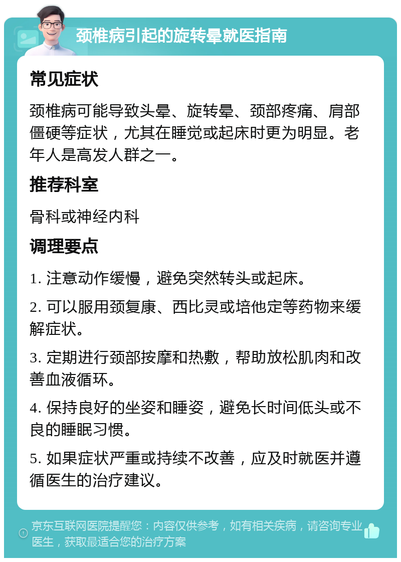 颈椎病引起的旋转晕就医指南 常见症状 颈椎病可能导致头晕、旋转晕、颈部疼痛、肩部僵硬等症状，尤其在睡觉或起床时更为明显。老年人是高发人群之一。 推荐科室 骨科或神经内科 调理要点 1. 注意动作缓慢，避免突然转头或起床。 2. 可以服用颈复康、西比灵或培他定等药物来缓解症状。 3. 定期进行颈部按摩和热敷，帮助放松肌肉和改善血液循环。 4. 保持良好的坐姿和睡姿，避免长时间低头或不良的睡眠习惯。 5. 如果症状严重或持续不改善，应及时就医并遵循医生的治疗建议。