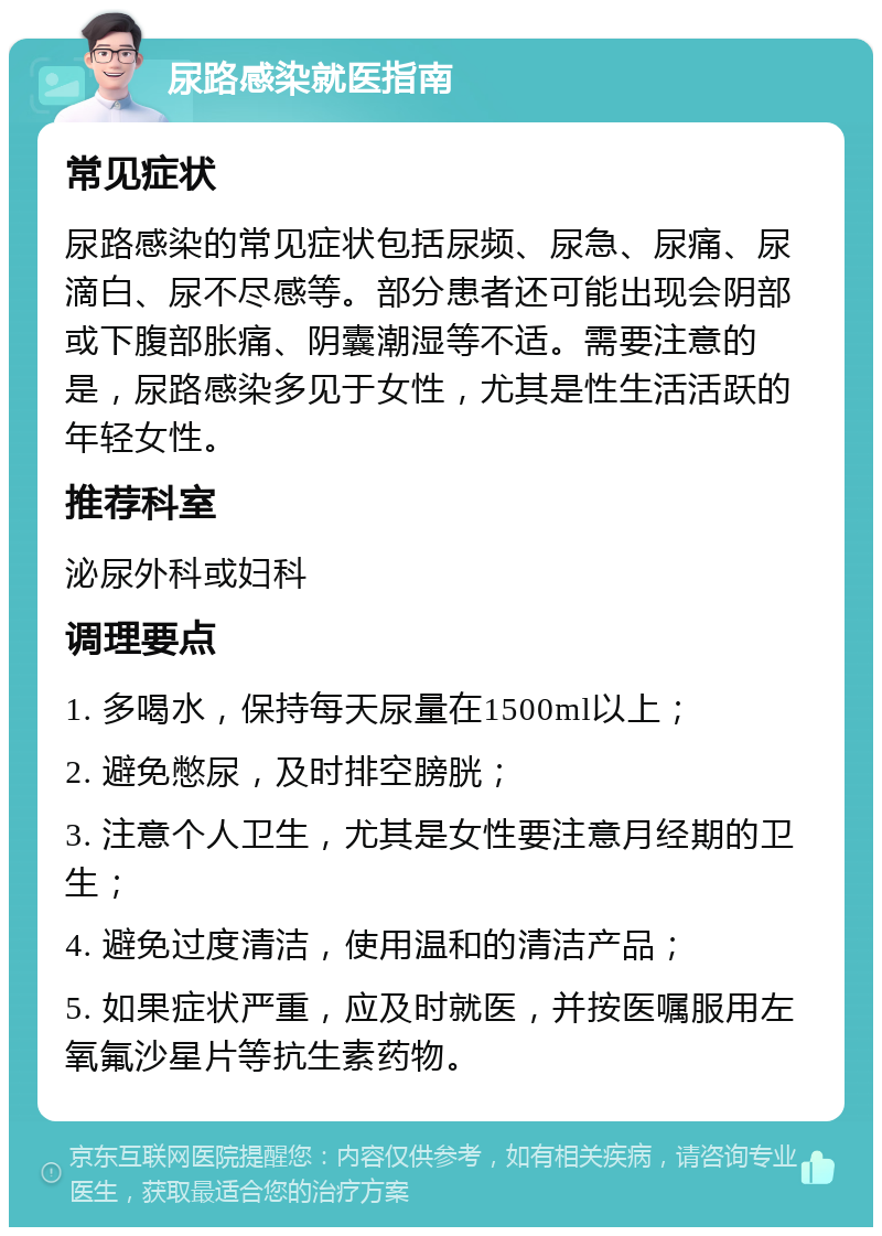 尿路感染就医指南 常见症状 尿路感染的常见症状包括尿频、尿急、尿痛、尿滴白、尿不尽感等。部分患者还可能出现会阴部或下腹部胀痛、阴囊潮湿等不适。需要注意的是，尿路感染多见于女性，尤其是性生活活跃的年轻女性。 推荐科室 泌尿外科或妇科 调理要点 1. 多喝水，保持每天尿量在1500ml以上； 2. 避免憋尿，及时排空膀胱； 3. 注意个人卫生，尤其是女性要注意月经期的卫生； 4. 避免过度清洁，使用温和的清洁产品； 5. 如果症状严重，应及时就医，并按医嘱服用左氧氟沙星片等抗生素药物。