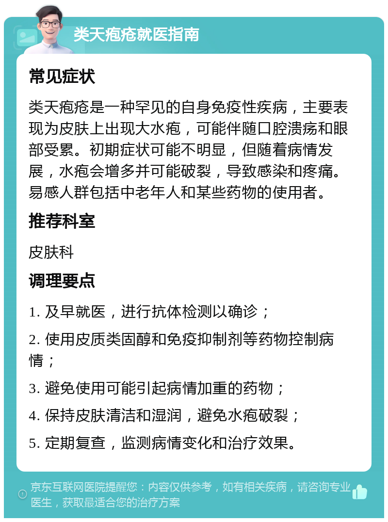 类天疱疮就医指南 常见症状 类天疱疮是一种罕见的自身免疫性疾病，主要表现为皮肤上出现大水疱，可能伴随口腔溃疡和眼部受累。初期症状可能不明显，但随着病情发展，水疱会增多并可能破裂，导致感染和疼痛。易感人群包括中老年人和某些药物的使用者。 推荐科室 皮肤科 调理要点 1. 及早就医，进行抗体检测以确诊； 2. 使用皮质类固醇和免疫抑制剂等药物控制病情； 3. 避免使用可能引起病情加重的药物； 4. 保持皮肤清洁和湿润，避免水疱破裂； 5. 定期复查，监测病情变化和治疗效果。