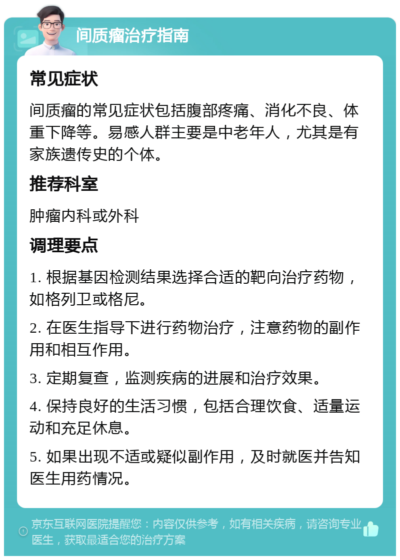 间质瘤治疗指南 常见症状 间质瘤的常见症状包括腹部疼痛、消化不良、体重下降等。易感人群主要是中老年人，尤其是有家族遗传史的个体。 推荐科室 肿瘤内科或外科 调理要点 1. 根据基因检测结果选择合适的靶向治疗药物，如格列卫或格尼。 2. 在医生指导下进行药物治疗，注意药物的副作用和相互作用。 3. 定期复查，监测疾病的进展和治疗效果。 4. 保持良好的生活习惯，包括合理饮食、适量运动和充足休息。 5. 如果出现不适或疑似副作用，及时就医并告知医生用药情况。