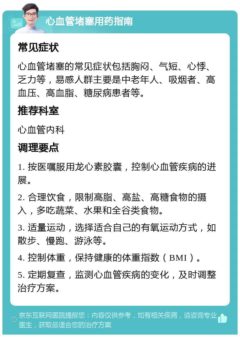 心血管堵塞用药指南 常见症状 心血管堵塞的常见症状包括胸闷、气短、心悸、乏力等，易感人群主要是中老年人、吸烟者、高血压、高血脂、糖尿病患者等。 推荐科室 心血管内科 调理要点 1. 按医嘱服用龙心素胶囊，控制心血管疾病的进展。 2. 合理饮食，限制高脂、高盐、高糖食物的摄入，多吃蔬菜、水果和全谷类食物。 3. 适量运动，选择适合自己的有氧运动方式，如散步、慢跑、游泳等。 4. 控制体重，保持健康的体重指数（BMI）。 5. 定期复查，监测心血管疾病的变化，及时调整治疗方案。