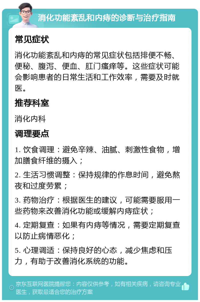 消化功能紊乱和内痔的诊断与治疗指南 常见症状 消化功能紊乱和内痔的常见症状包括排便不畅、便秘、腹泻、便血、肛门瘙痒等。这些症状可能会影响患者的日常生活和工作效率，需要及时就医。 推荐科室 消化内科 调理要点 1. 饮食调理：避免辛辣、油腻、刺激性食物，增加膳食纤维的摄入； 2. 生活习惯调整：保持规律的作息时间，避免熬夜和过度劳累； 3. 药物治疗：根据医生的建议，可能需要服用一些药物来改善消化功能或缓解内痔症状； 4. 定期复查：如果有内痔等情况，需要定期复查以防止病情恶化； 5. 心理调适：保持良好的心态，减少焦虑和压力，有助于改善消化系统的功能。