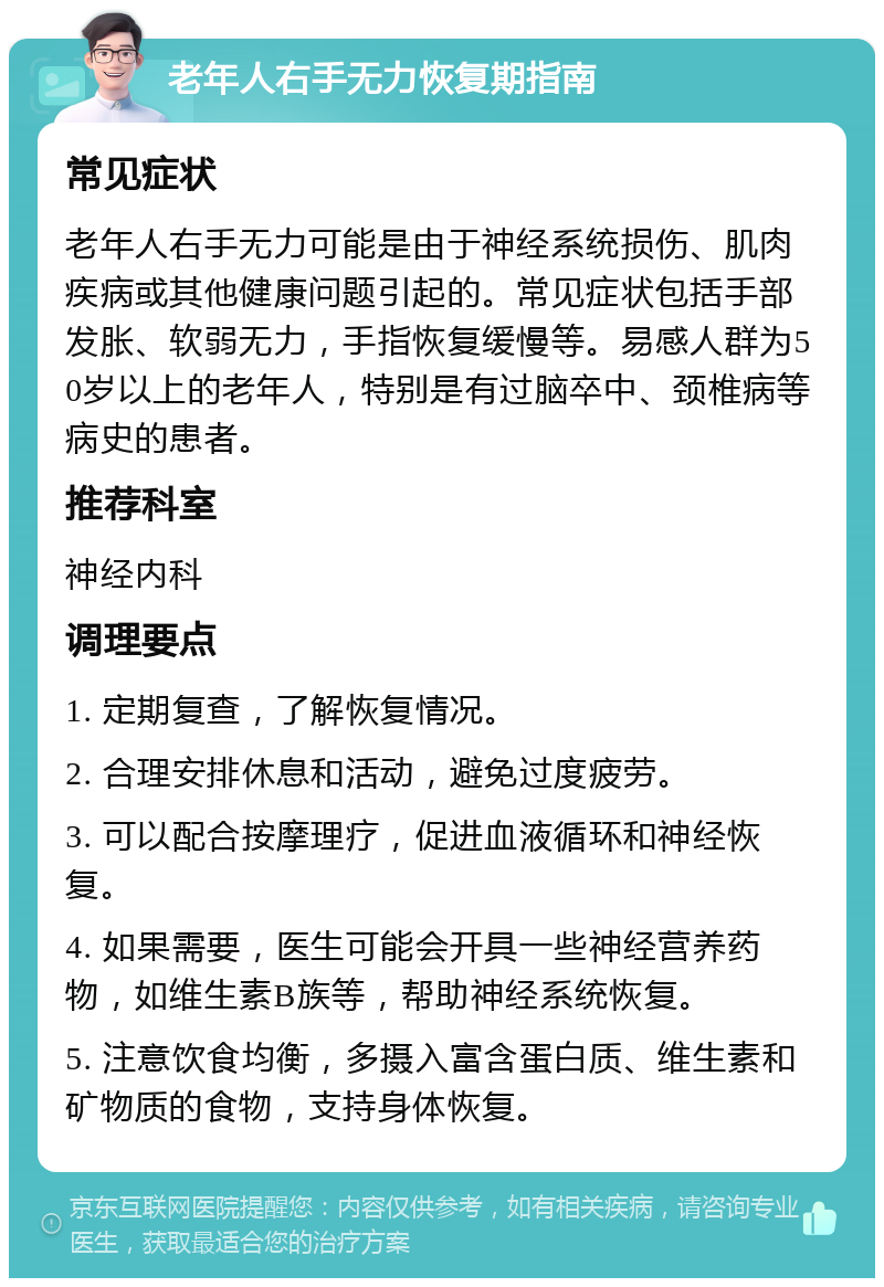 老年人右手无力恢复期指南 常见症状 老年人右手无力可能是由于神经系统损伤、肌肉疾病或其他健康问题引起的。常见症状包括手部发胀、软弱无力，手指恢复缓慢等。易感人群为50岁以上的老年人，特别是有过脑卒中、颈椎病等病史的患者。 推荐科室 神经内科 调理要点 1. 定期复查，了解恢复情况。 2. 合理安排休息和活动，避免过度疲劳。 3. 可以配合按摩理疗，促进血液循环和神经恢复。 4. 如果需要，医生可能会开具一些神经营养药物，如维生素B族等，帮助神经系统恢复。 5. 注意饮食均衡，多摄入富含蛋白质、维生素和矿物质的食物，支持身体恢复。