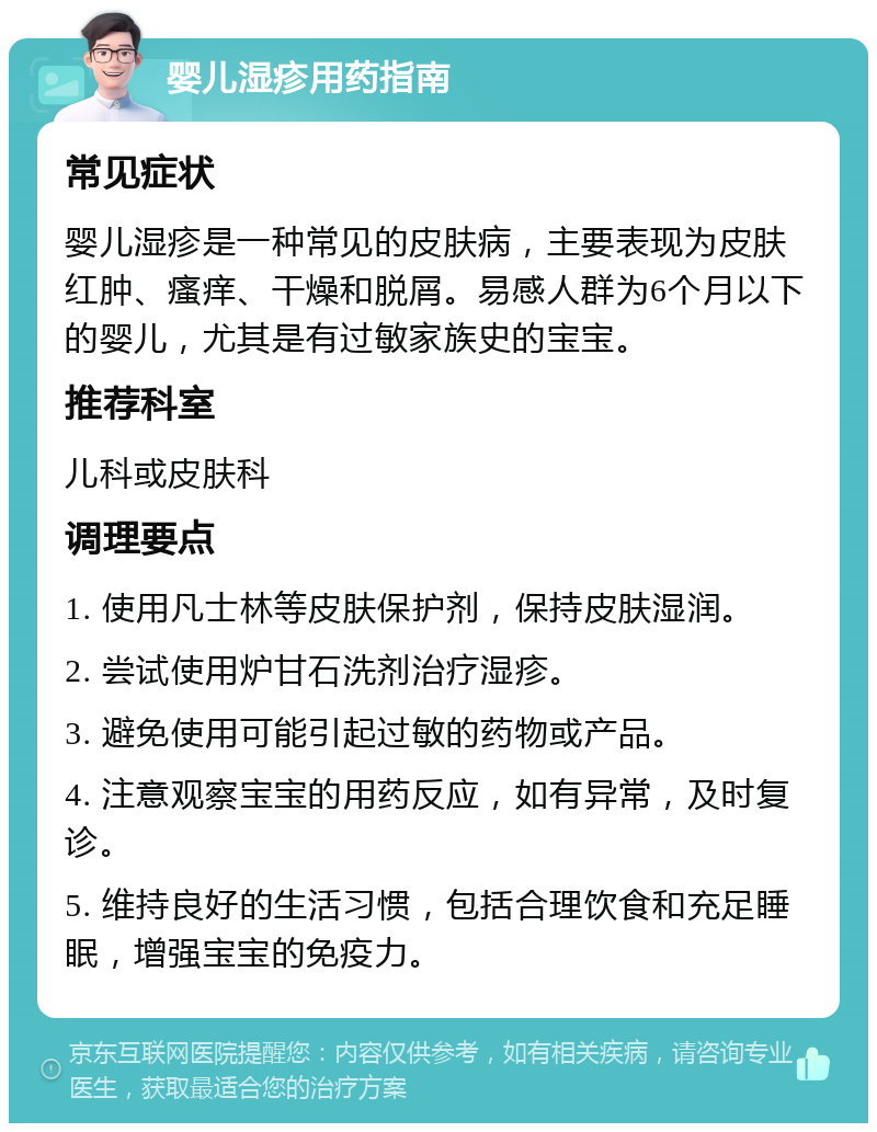 婴儿湿疹用药指南 常见症状 婴儿湿疹是一种常见的皮肤病，主要表现为皮肤红肿、瘙痒、干燥和脱屑。易感人群为6个月以下的婴儿，尤其是有过敏家族史的宝宝。 推荐科室 儿科或皮肤科 调理要点 1. 使用凡士林等皮肤保护剂，保持皮肤湿润。 2. 尝试使用炉甘石洗剂治疗湿疹。 3. 避免使用可能引起过敏的药物或产品。 4. 注意观察宝宝的用药反应，如有异常，及时复诊。 5. 维持良好的生活习惯，包括合理饮食和充足睡眠，增强宝宝的免疫力。