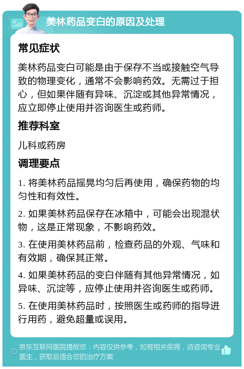 美林药品变白的原因及处理 常见症状 美林药品变白可能是由于保存不当或接触空气导致的物理变化，通常不会影响药效。无需过于担心，但如果伴随有异味、沉淀或其他异常情况，应立即停止使用并咨询医生或药师。 推荐科室 儿科或药房 调理要点 1. 将美林药品摇晃均匀后再使用，确保药物的均匀性和有效性。 2. 如果美林药品保存在冰箱中，可能会出现混状物，这是正常现象，不影响药效。 3. 在使用美林药品前，检查药品的外观、气味和有效期，确保其正常。 4. 如果美林药品的变白伴随有其他异常情况，如异味、沉淀等，应停止使用并咨询医生或药师。 5. 在使用美林药品时，按照医生或药师的指导进行用药，避免超量或误用。