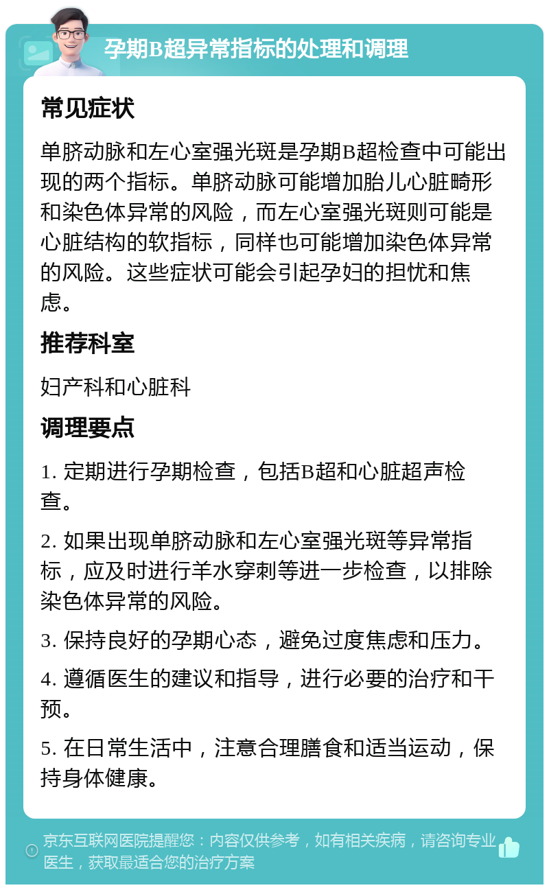 孕期B超异常指标的处理和调理 常见症状 单脐动脉和左心室强光斑是孕期B超检查中可能出现的两个指标。单脐动脉可能增加胎儿心脏畸形和染色体异常的风险，而左心室强光斑则可能是心脏结构的软指标，同样也可能增加染色体异常的风险。这些症状可能会引起孕妇的担忧和焦虑。 推荐科室 妇产科和心脏科 调理要点 1. 定期进行孕期检查，包括B超和心脏超声检查。 2. 如果出现单脐动脉和左心室强光斑等异常指标，应及时进行羊水穿刺等进一步检查，以排除染色体异常的风险。 3. 保持良好的孕期心态，避免过度焦虑和压力。 4. 遵循医生的建议和指导，进行必要的治疗和干预。 5. 在日常生活中，注意合理膳食和适当运动，保持身体健康。