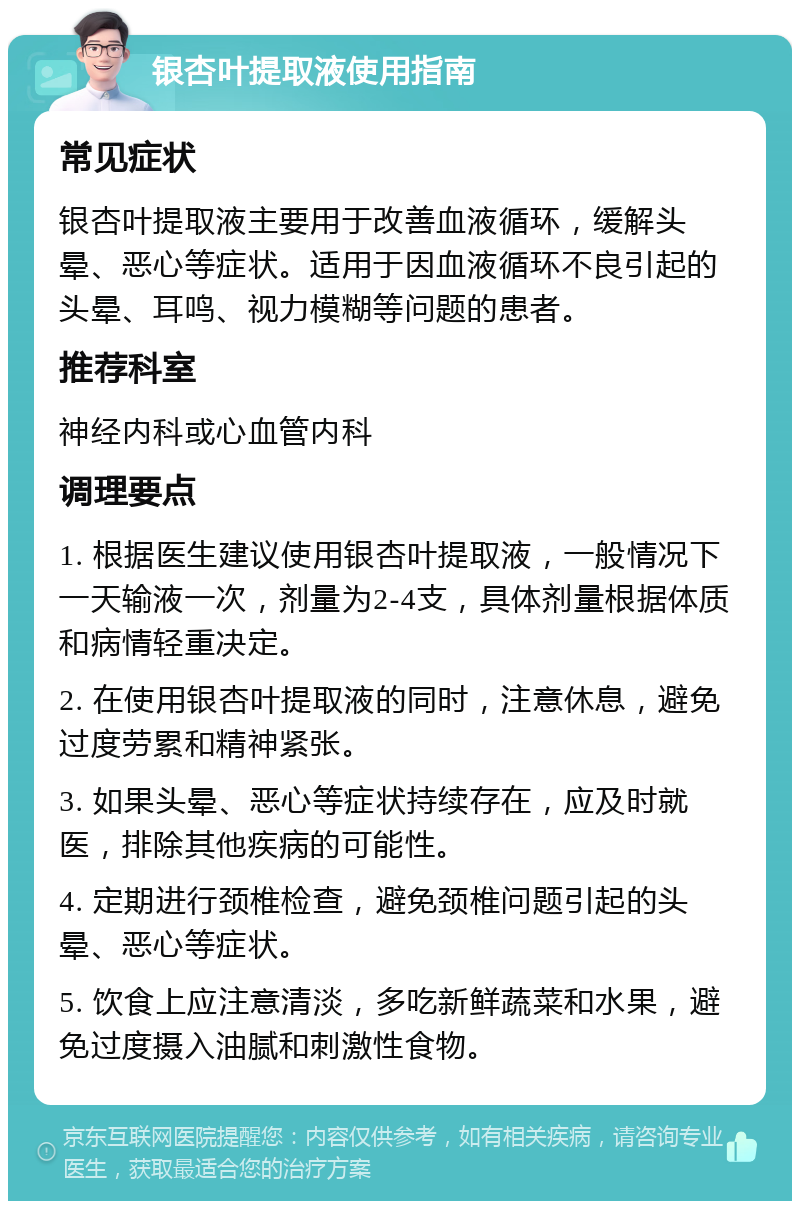 银杏叶提取液使用指南 常见症状 银杏叶提取液主要用于改善血液循环，缓解头晕、恶心等症状。适用于因血液循环不良引起的头晕、耳鸣、视力模糊等问题的患者。 推荐科室 神经内科或心血管内科 调理要点 1. 根据医生建议使用银杏叶提取液，一般情况下一天输液一次，剂量为2-4支，具体剂量根据体质和病情轻重决定。 2. 在使用银杏叶提取液的同时，注意休息，避免过度劳累和精神紧张。 3. 如果头晕、恶心等症状持续存在，应及时就医，排除其他疾病的可能性。 4. 定期进行颈椎检查，避免颈椎问题引起的头晕、恶心等症状。 5. 饮食上应注意清淡，多吃新鲜蔬菜和水果，避免过度摄入油腻和刺激性食物。