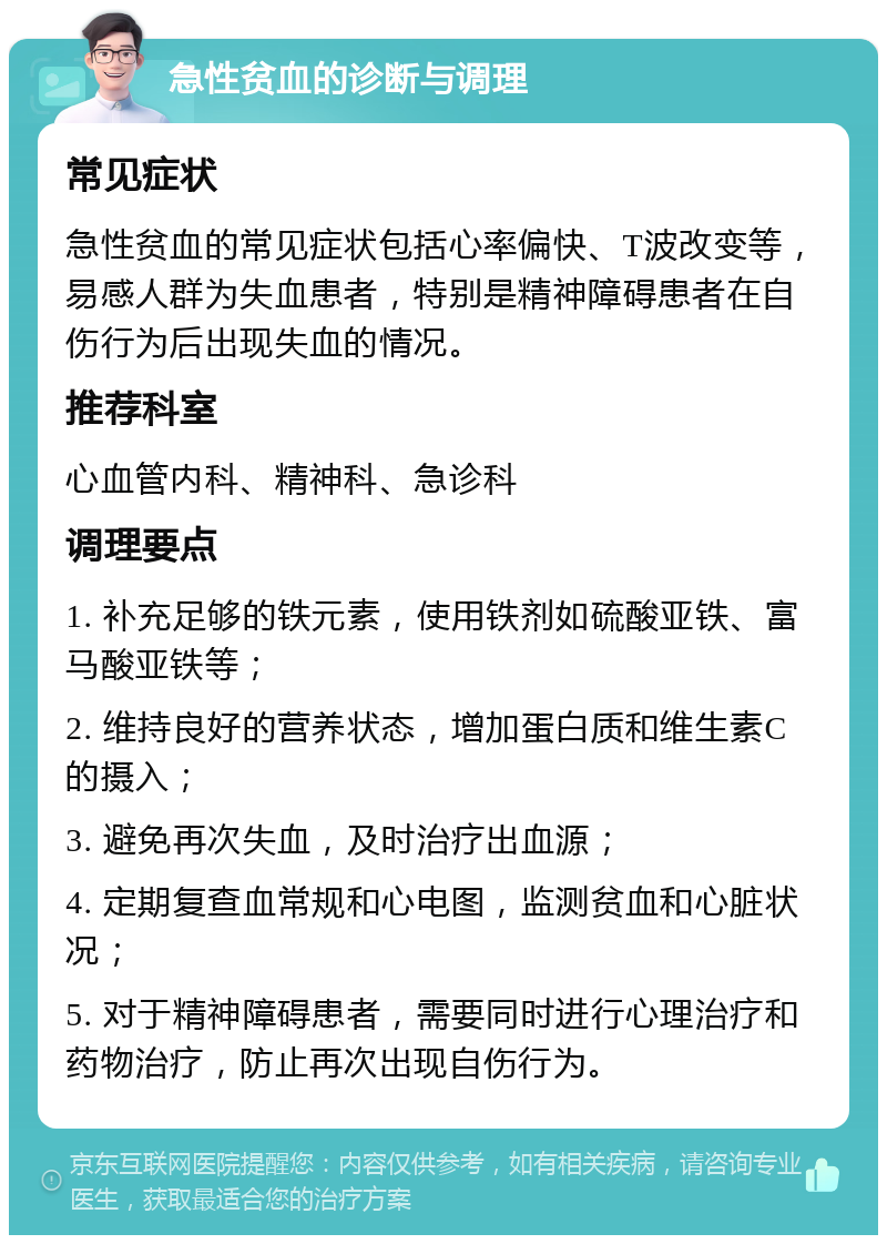 急性贫血的诊断与调理 常见症状 急性贫血的常见症状包括心率偏快、T波改变等，易感人群为失血患者，特别是精神障碍患者在自伤行为后出现失血的情况。 推荐科室 心血管内科、精神科、急诊科 调理要点 1. 补充足够的铁元素，使用铁剂如硫酸亚铁、富马酸亚铁等； 2. 维持良好的营养状态，增加蛋白质和维生素C的摄入； 3. 避免再次失血，及时治疗出血源； 4. 定期复查血常规和心电图，监测贫血和心脏状况； 5. 对于精神障碍患者，需要同时进行心理治疗和药物治疗，防止再次出现自伤行为。