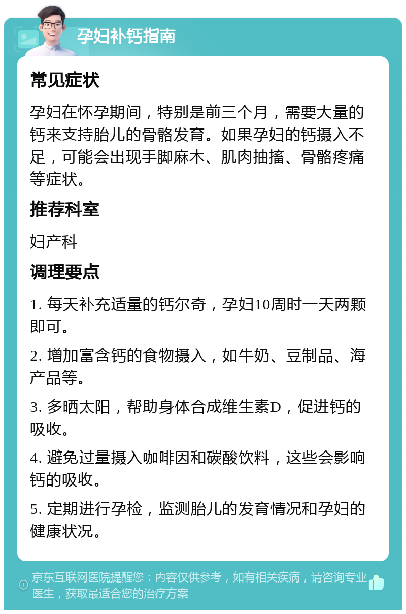 孕妇补钙指南 常见症状 孕妇在怀孕期间，特别是前三个月，需要大量的钙来支持胎儿的骨骼发育。如果孕妇的钙摄入不足，可能会出现手脚麻木、肌肉抽搐、骨骼疼痛等症状。 推荐科室 妇产科 调理要点 1. 每天补充适量的钙尔奇，孕妇10周时一天两颗即可。 2. 增加富含钙的食物摄入，如牛奶、豆制品、海产品等。 3. 多晒太阳，帮助身体合成维生素D，促进钙的吸收。 4. 避免过量摄入咖啡因和碳酸饮料，这些会影响钙的吸收。 5. 定期进行孕检，监测胎儿的发育情况和孕妇的健康状况。