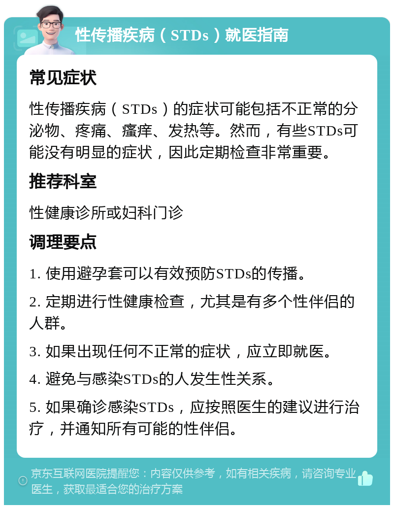 性传播疾病（STDs）就医指南 常见症状 性传播疾病（STDs）的症状可能包括不正常的分泌物、疼痛、瘙痒、发热等。然而，有些STDs可能没有明显的症状，因此定期检查非常重要。 推荐科室 性健康诊所或妇科门诊 调理要点 1. 使用避孕套可以有效预防STDs的传播。 2. 定期进行性健康检查，尤其是有多个性伴侣的人群。 3. 如果出现任何不正常的症状，应立即就医。 4. 避免与感染STDs的人发生性关系。 5. 如果确诊感染STDs，应按照医生的建议进行治疗，并通知所有可能的性伴侣。