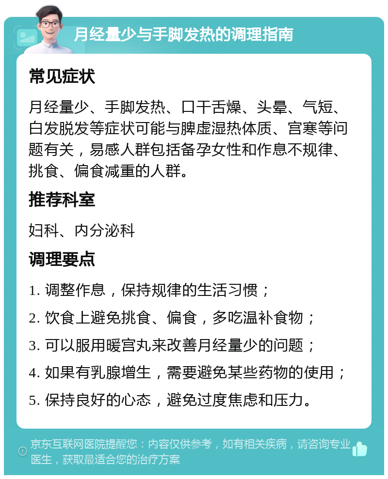 月经量少与手脚发热的调理指南 常见症状 月经量少、手脚发热、口干舌燥、头晕、气短、白发脱发等症状可能与脾虚湿热体质、宫寒等问题有关，易感人群包括备孕女性和作息不规律、挑食、偏食减重的人群。 推荐科室 妇科、内分泌科 调理要点 1. 调整作息，保持规律的生活习惯； 2. 饮食上避免挑食、偏食，多吃温补食物； 3. 可以服用暖宫丸来改善月经量少的问题； 4. 如果有乳腺增生，需要避免某些药物的使用； 5. 保持良好的心态，避免过度焦虑和压力。