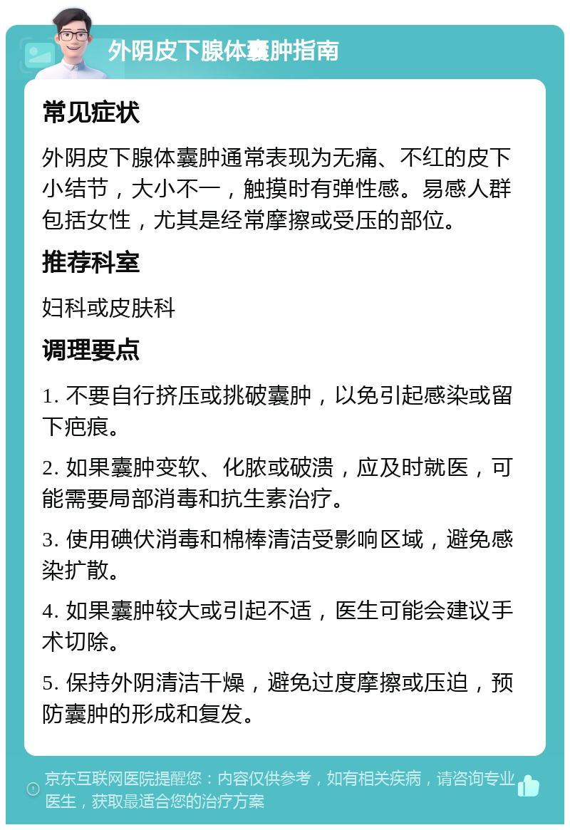 外阴皮下腺体囊肿指南 常见症状 外阴皮下腺体囊肿通常表现为无痛、不红的皮下小结节，大小不一，触摸时有弹性感。易感人群包括女性，尤其是经常摩擦或受压的部位。 推荐科室 妇科或皮肤科 调理要点 1. 不要自行挤压或挑破囊肿，以免引起感染或留下疤痕。 2. 如果囊肿变软、化脓或破溃，应及时就医，可能需要局部消毒和抗生素治疗。 3. 使用碘伏消毒和棉棒清洁受影响区域，避免感染扩散。 4. 如果囊肿较大或引起不适，医生可能会建议手术切除。 5. 保持外阴清洁干燥，避免过度摩擦或压迫，预防囊肿的形成和复发。