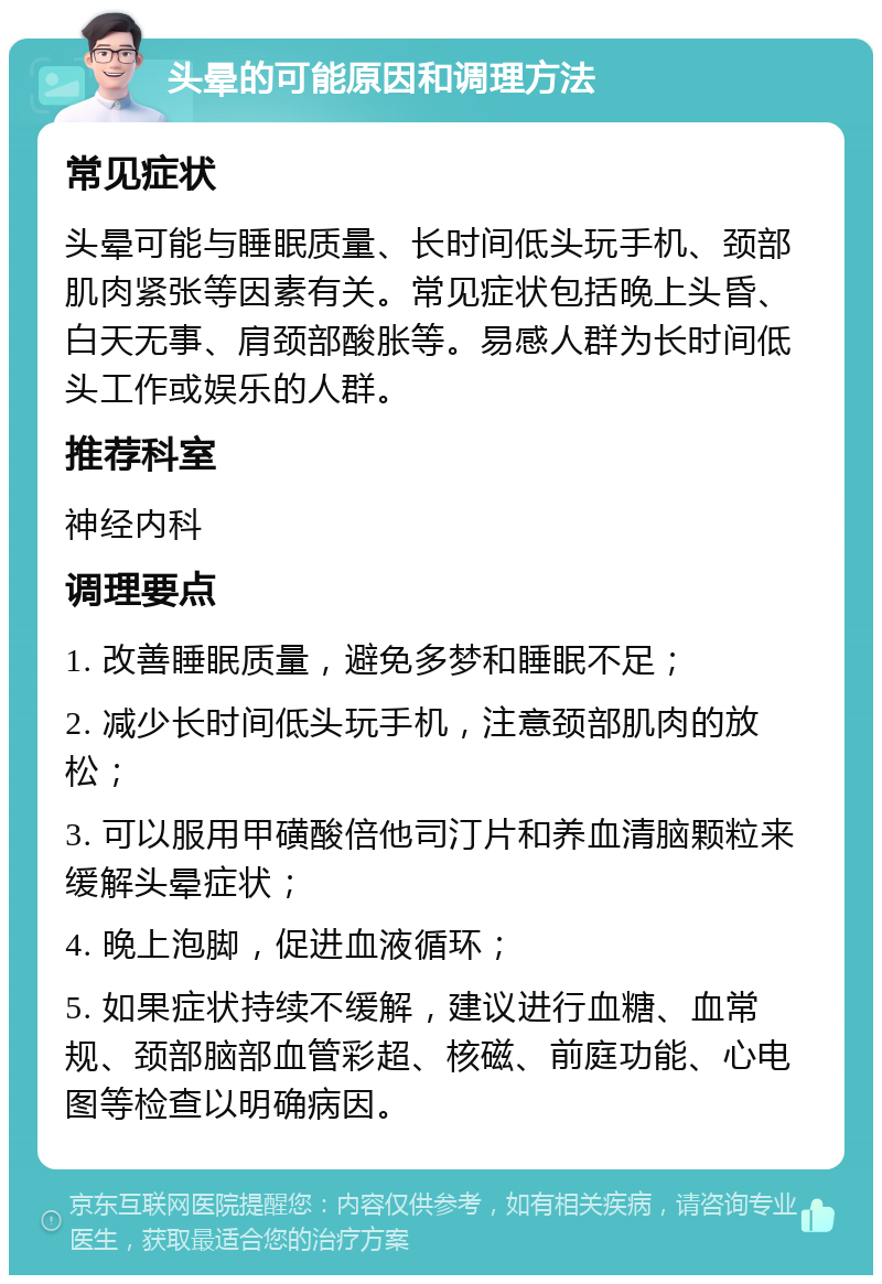 头晕的可能原因和调理方法 常见症状 头晕可能与睡眠质量、长时间低头玩手机、颈部肌肉紧张等因素有关。常见症状包括晚上头昏、白天无事、肩颈部酸胀等。易感人群为长时间低头工作或娱乐的人群。 推荐科室 神经内科 调理要点 1. 改善睡眠质量，避免多梦和睡眠不足； 2. 减少长时间低头玩手机，注意颈部肌肉的放松； 3. 可以服用甲磺酸倍他司汀片和养血清脑颗粒来缓解头晕症状； 4. 晚上泡脚，促进血液循环； 5. 如果症状持续不缓解，建议进行血糖、血常规、颈部脑部血管彩超、核磁、前庭功能、心电图等检查以明确病因。