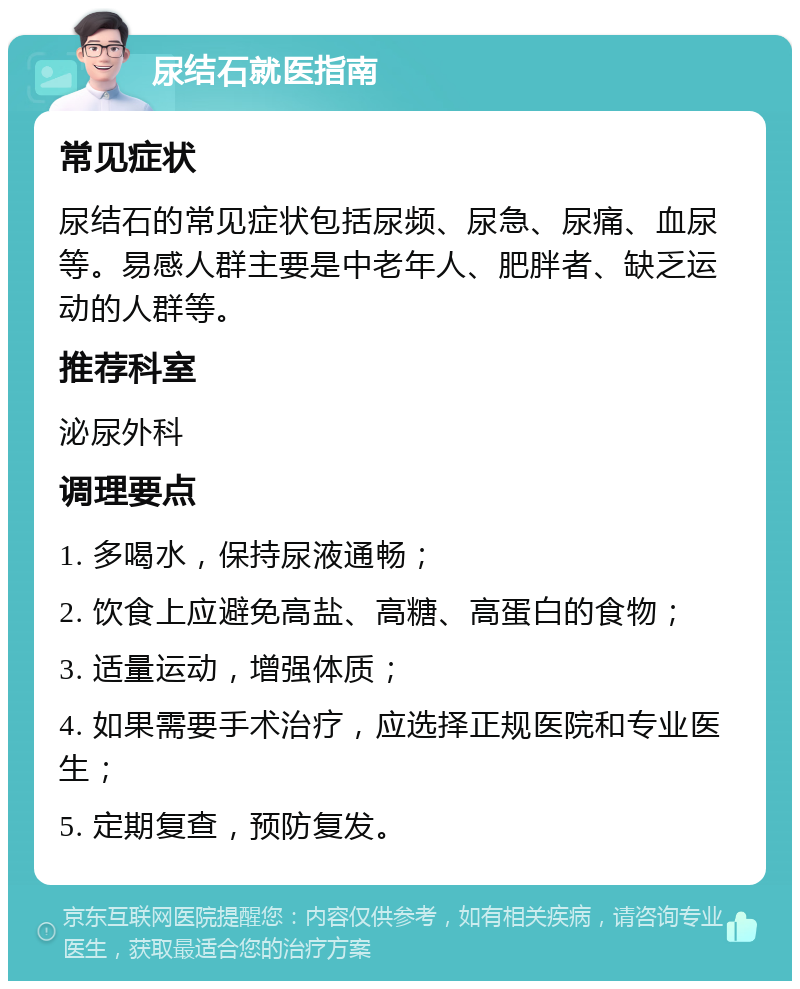 尿结石就医指南 常见症状 尿结石的常见症状包括尿频、尿急、尿痛、血尿等。易感人群主要是中老年人、肥胖者、缺乏运动的人群等。 推荐科室 泌尿外科 调理要点 1. 多喝水，保持尿液通畅； 2. 饮食上应避免高盐、高糖、高蛋白的食物； 3. 适量运动，增强体质； 4. 如果需要手术治疗，应选择正规医院和专业医生； 5. 定期复查，预防复发。