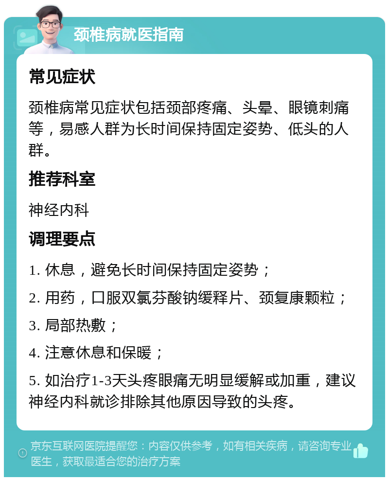 颈椎病就医指南 常见症状 颈椎病常见症状包括颈部疼痛、头晕、眼镜刺痛等，易感人群为长时间保持固定姿势、低头的人群。 推荐科室 神经内科 调理要点 1. 休息，避免长时间保持固定姿势； 2. 用药，口服双氯芬酸钠缓释片、颈复康颗粒； 3. 局部热敷； 4. 注意休息和保暖； 5. 如治疗1-3天头疼眼痛无明显缓解或加重，建议神经内科就诊排除其他原因导致的头疼。