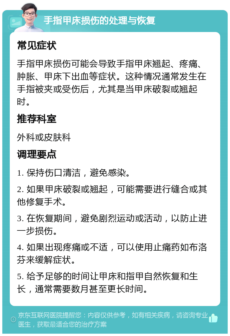 手指甲床损伤的处理与恢复 常见症状 手指甲床损伤可能会导致手指甲床翘起、疼痛、肿胀、甲床下出血等症状。这种情况通常发生在手指被夹或受伤后，尤其是当甲床破裂或翘起时。 推荐科室 外科或皮肤科 调理要点 1. 保持伤口清洁，避免感染。 2. 如果甲床破裂或翘起，可能需要进行缝合或其他修复手术。 3. 在恢复期间，避免剧烈运动或活动，以防止进一步损伤。 4. 如果出现疼痛或不适，可以使用止痛药如布洛芬来缓解症状。 5. 给予足够的时间让甲床和指甲自然恢复和生长，通常需要数月甚至更长时间。