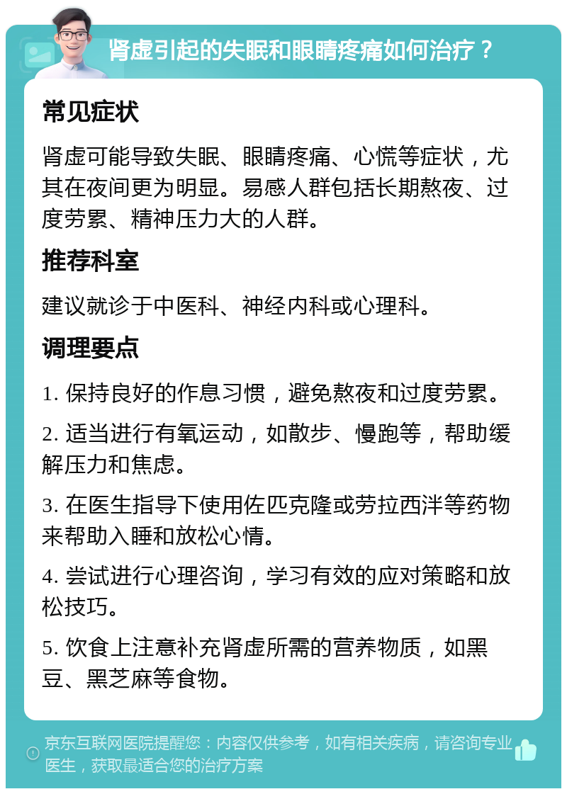 肾虚引起的失眠和眼睛疼痛如何治疗？ 常见症状 肾虚可能导致失眠、眼睛疼痛、心慌等症状，尤其在夜间更为明显。易感人群包括长期熬夜、过度劳累、精神压力大的人群。 推荐科室 建议就诊于中医科、神经内科或心理科。 调理要点 1. 保持良好的作息习惯，避免熬夜和过度劳累。 2. 适当进行有氧运动，如散步、慢跑等，帮助缓解压力和焦虑。 3. 在医生指导下使用佐匹克隆或劳拉西泮等药物来帮助入睡和放松心情。 4. 尝试进行心理咨询，学习有效的应对策略和放松技巧。 5. 饮食上注意补充肾虚所需的营养物质，如黑豆、黑芝麻等食物。