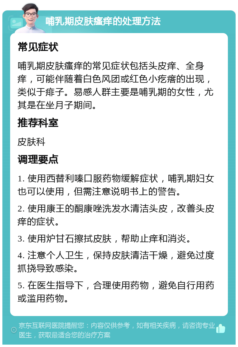 哺乳期皮肤瘙痒的处理方法 常见症状 哺乳期皮肤瘙痒的常见症状包括头皮痒、全身痒，可能伴随着白色风团或红色小疙瘩的出现，类似于痱子。易感人群主要是哺乳期的女性，尤其是在坐月子期间。 推荐科室 皮肤科 调理要点 1. 使用西替利嗪口服药物缓解症状，哺乳期妇女也可以使用，但需注意说明书上的警告。 2. 使用康王的酮康唑洗发水清洁头皮，改善头皮痒的症状。 3. 使用炉甘石擦拭皮肤，帮助止痒和消炎。 4. 注意个人卫生，保持皮肤清洁干燥，避免过度抓挠导致感染。 5. 在医生指导下，合理使用药物，避免自行用药或滥用药物。