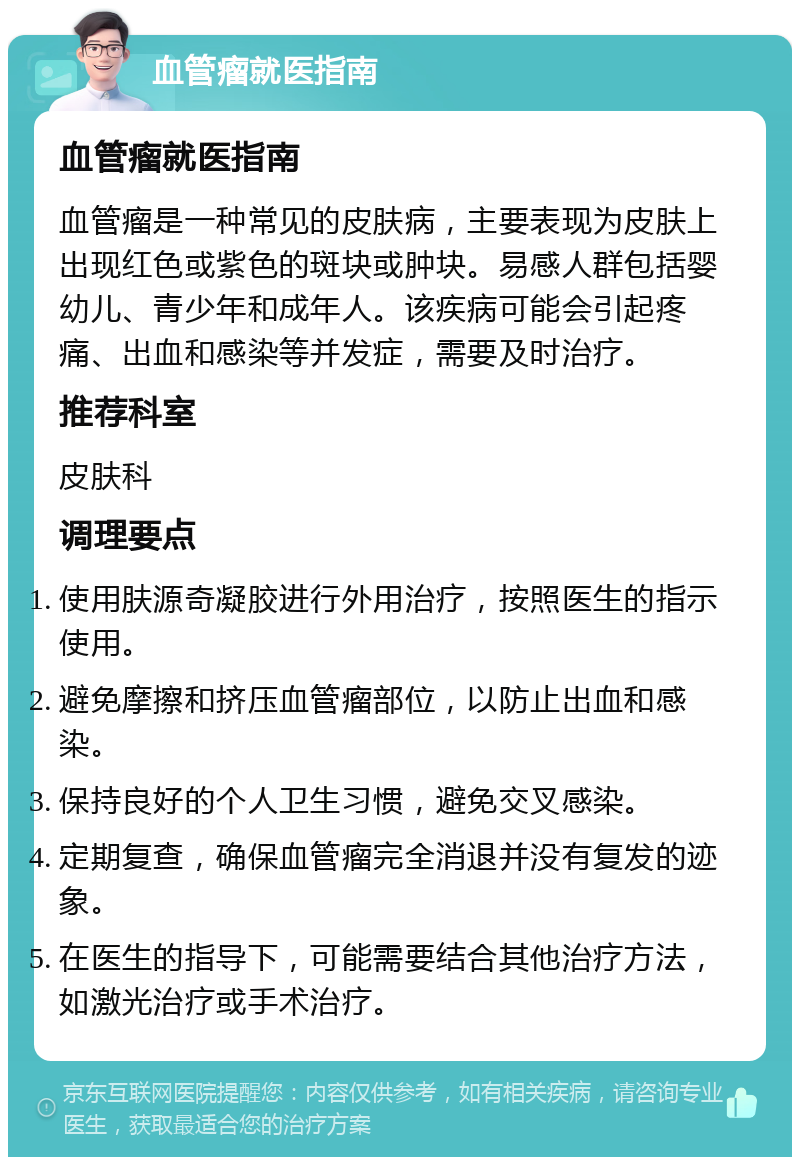 血管瘤就医指南 血管瘤就医指南 血管瘤是一种常见的皮肤病，主要表现为皮肤上出现红色或紫色的斑块或肿块。易感人群包括婴幼儿、青少年和成年人。该疾病可能会引起疼痛、出血和感染等并发症，需要及时治疗。 推荐科室 皮肤科 调理要点 使用肤源奇凝胶进行外用治疗，按照医生的指示使用。 避免摩擦和挤压血管瘤部位，以防止出血和感染。 保持良好的个人卫生习惯，避免交叉感染。 定期复查，确保血管瘤完全消退并没有复发的迹象。 在医生的指导下，可能需要结合其他治疗方法，如激光治疗或手术治疗。