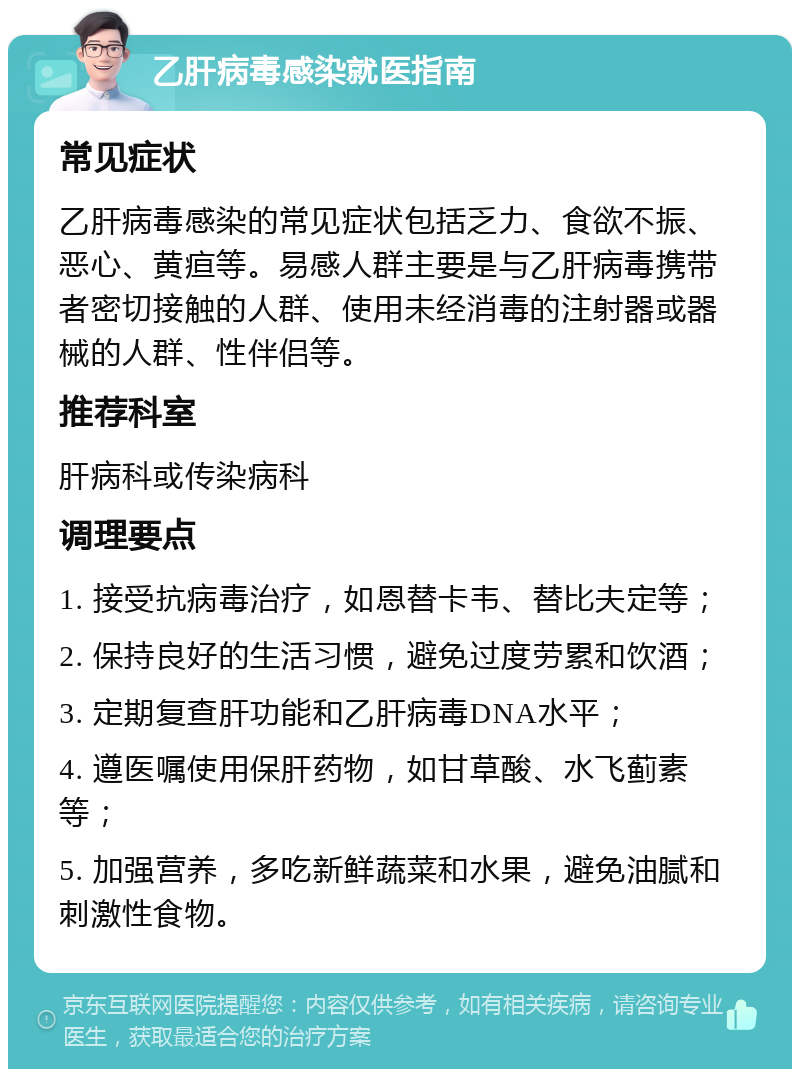 乙肝病毒感染就医指南 常见症状 乙肝病毒感染的常见症状包括乏力、食欲不振、恶心、黄疸等。易感人群主要是与乙肝病毒携带者密切接触的人群、使用未经消毒的注射器或器械的人群、性伴侣等。 推荐科室 肝病科或传染病科 调理要点 1. 接受抗病毒治疗，如恩替卡韦、替比夫定等； 2. 保持良好的生活习惯，避免过度劳累和饮酒； 3. 定期复查肝功能和乙肝病毒DNA水平； 4. 遵医嘱使用保肝药物，如甘草酸、水飞蓟素等； 5. 加强营养，多吃新鲜蔬菜和水果，避免油腻和刺激性食物。