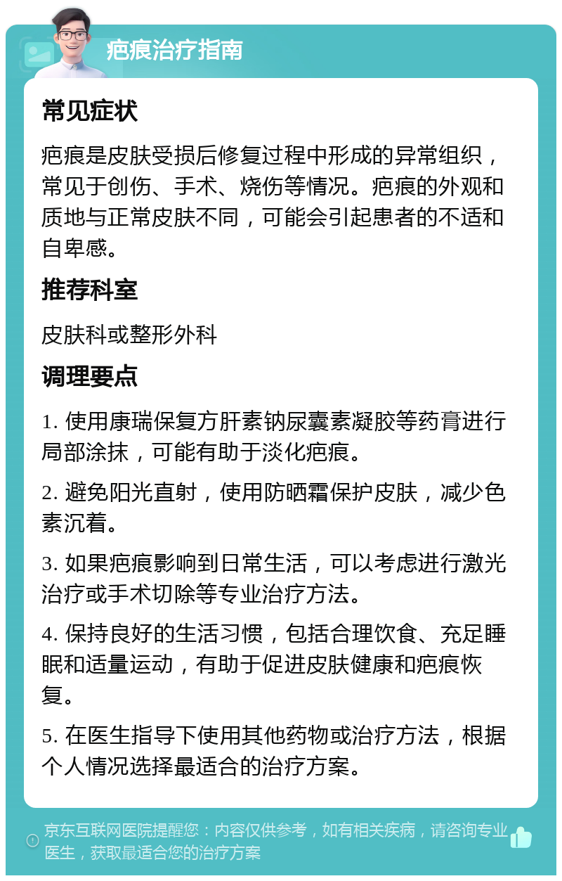 疤痕治疗指南 常见症状 疤痕是皮肤受损后修复过程中形成的异常组织，常见于创伤、手术、烧伤等情况。疤痕的外观和质地与正常皮肤不同，可能会引起患者的不适和自卑感。 推荐科室 皮肤科或整形外科 调理要点 1. 使用康瑞保复方肝素钠尿囊素凝胶等药膏进行局部涂抹，可能有助于淡化疤痕。 2. 避免阳光直射，使用防晒霜保护皮肤，减少色素沉着。 3. 如果疤痕影响到日常生活，可以考虑进行激光治疗或手术切除等专业治疗方法。 4. 保持良好的生活习惯，包括合理饮食、充足睡眠和适量运动，有助于促进皮肤健康和疤痕恢复。 5. 在医生指导下使用其他药物或治疗方法，根据个人情况选择最适合的治疗方案。