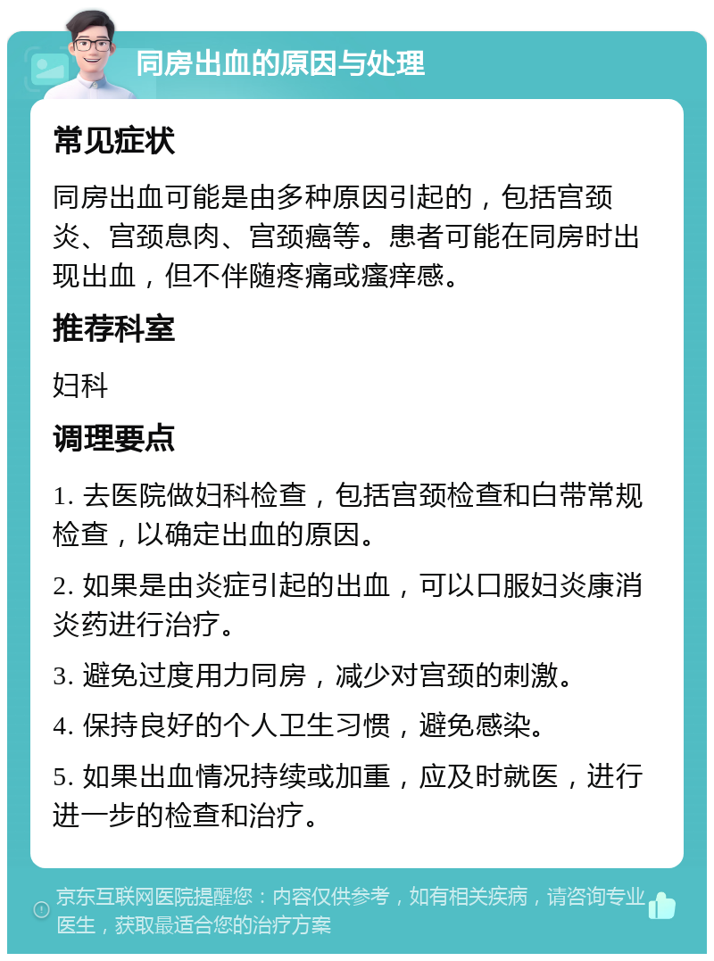 同房出血的原因与处理 常见症状 同房出血可能是由多种原因引起的，包括宫颈炎、宫颈息肉、宫颈癌等。患者可能在同房时出现出血，但不伴随疼痛或瘙痒感。 推荐科室 妇科 调理要点 1. 去医院做妇科检查，包括宫颈检查和白带常规检查，以确定出血的原因。 2. 如果是由炎症引起的出血，可以口服妇炎康消炎药进行治疗。 3. 避免过度用力同房，减少对宫颈的刺激。 4. 保持良好的个人卫生习惯，避免感染。 5. 如果出血情况持续或加重，应及时就医，进行进一步的检查和治疗。