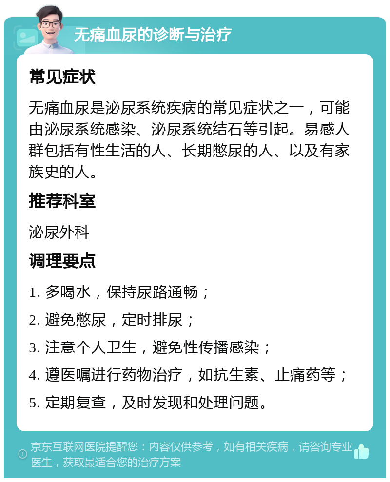 无痛血尿的诊断与治疗 常见症状 无痛血尿是泌尿系统疾病的常见症状之一，可能由泌尿系统感染、泌尿系统结石等引起。易感人群包括有性生活的人、长期憋尿的人、以及有家族史的人。 推荐科室 泌尿外科 调理要点 1. 多喝水，保持尿路通畅； 2. 避免憋尿，定时排尿； 3. 注意个人卫生，避免性传播感染； 4. 遵医嘱进行药物治疗，如抗生素、止痛药等； 5. 定期复查，及时发现和处理问题。