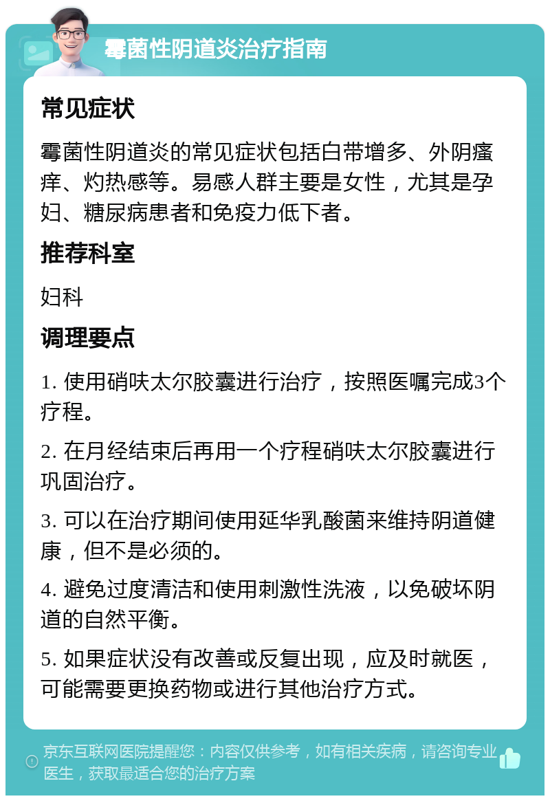 霉菌性阴道炎治疗指南 常见症状 霉菌性阴道炎的常见症状包括白带增多、外阴瘙痒、灼热感等。易感人群主要是女性，尤其是孕妇、糖尿病患者和免疫力低下者。 推荐科室 妇科 调理要点 1. 使用硝呋太尔胶囊进行治疗，按照医嘱完成3个疗程。 2. 在月经结束后再用一个疗程硝呋太尔胶囊进行巩固治疗。 3. 可以在治疗期间使用延华乳酸菌来维持阴道健康，但不是必须的。 4. 避免过度清洁和使用刺激性洗液，以免破坏阴道的自然平衡。 5. 如果症状没有改善或反复出现，应及时就医，可能需要更换药物或进行其他治疗方式。