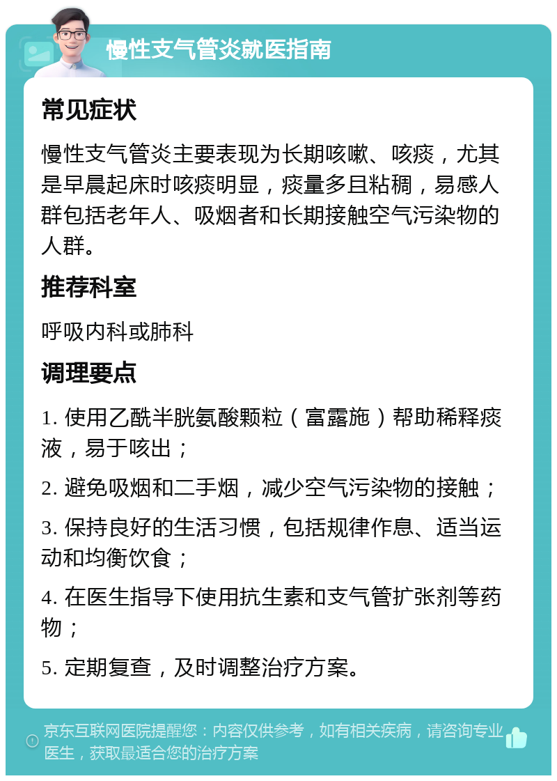 慢性支气管炎就医指南 常见症状 慢性支气管炎主要表现为长期咳嗽、咳痰，尤其是早晨起床时咳痰明显，痰量多且粘稠，易感人群包括老年人、吸烟者和长期接触空气污染物的人群。 推荐科室 呼吸内科或肺科 调理要点 1. 使用乙酰半胱氨酸颗粒（富露施）帮助稀释痰液，易于咳出； 2. 避免吸烟和二手烟，减少空气污染物的接触； 3. 保持良好的生活习惯，包括规律作息、适当运动和均衡饮食； 4. 在医生指导下使用抗生素和支气管扩张剂等药物； 5. 定期复查，及时调整治疗方案。