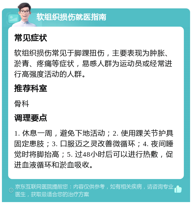 软组织损伤就医指南 常见症状 软组织损伤常见于脚踝扭伤，主要表现为肿胀、淤青、疼痛等症状，易感人群为运动员或经常进行高强度活动的人群。 推荐科室 骨科 调理要点 1. 休息一周，避免下地活动；2. 使用踝关节护具固定患肢；3. 口服迈之灵改善微循环；4. 夜间睡觉时将脚抬高；5. 过48小时后可以进行热敷，促进血液循环和淤血吸收。